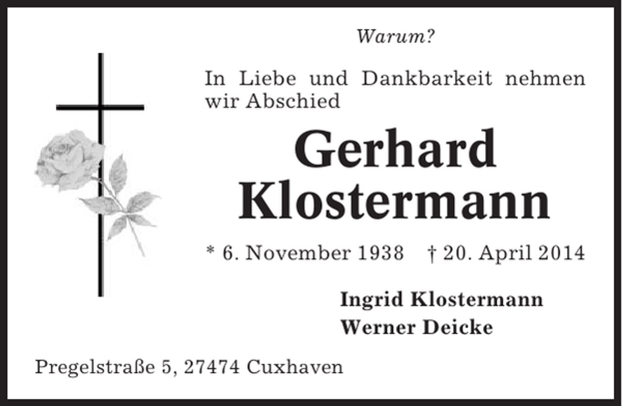 <p>Warum?</p><p>In Liebe und Dankbarkeit nehmen<br />wir Abschied</p><p>Gerhard<br />Klostermann<br />* 6. November 1938</p><p>† 20. April 2014</p><p>Ingrid Klostermann<br />Werner Deicke<br />Pregelstraße 5, 27474 Cuxhaven</p>