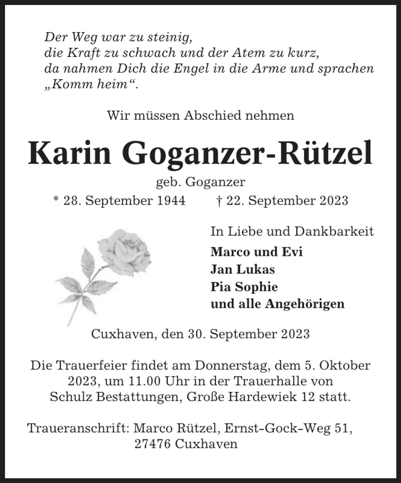 <p>Der Weg war zu steinig,<br />die Kraft zu schwach und der Atem zu kurz,<br />da nahmen Dich die Engel in die Arme und sprachen<br />„Komm heim“.<br />Wir müssen Abschied nehmen</p><p>Karin Goganzer-Rützel<br />geb. Goganzer<br />* 28. September 1944<br />† 22. September 2023<br />In Liebe und Dankbarkeit<br />Marco und Evi<br />Jan Lukas<br />Pia Sophie<br />und alle Angehörigen<br />Cuxhaven, den 30. September 2023<br />Die Trauerfeier findet am Donnerstag, dem 5. Oktober<br />2023, um 11.00 Uhr in der Trauerhalle von<br />Schulz Bestattungen, Große Hardewiek 12 statt.<br />Traueranschrift: Marco Rützel, Ernst-Gock-Weg 51,<br />27476 Cuxhaven</p>