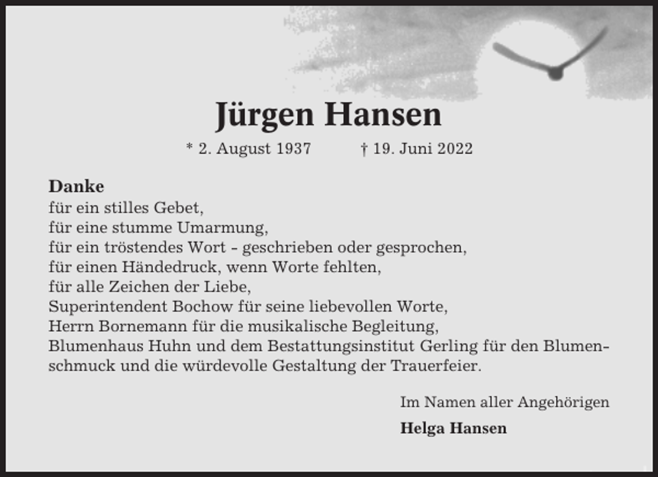 <p>Jürgen Hansen<br />* 2. August 1937</p><p>† 19. Juni 2022</p><p>Danke<br />für ein stilles Gebet,<br />für eine stumme Umarmung,<br />für ein tröstendes Wort - geschrieben oder gesprochen,<br />für einen Händedruck, wenn Worte fehlten,<br />für alle Zeichen der Liebe,<br />Superintendent Bochow für seine liebevollen Worte,<br />Herrn Bornemann für die musikalische Begleitung,<br />Blumenhaus Huhn und dem Bestattungsinstitut Gerling für den Blumenschmuck und die würdevolle Gestaltung der Trauerfeier.<br />Im Namen aller Angehörigen</p><p>Helga Hansen</p>