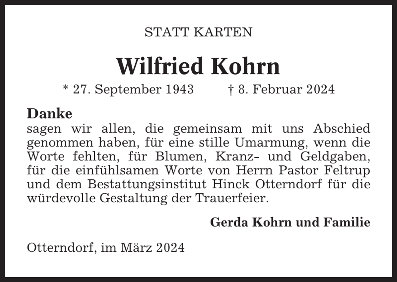 <p>STATT KARTEN</p><p>Wilfried Kohrn<br />* 27. September 1943</p><p>† 8. Februar 2024</p><p>Danke<br />sagen wir allen, die gemeinsam mit uns Abschied<br />genommen haben, für eine stille Umarmung, wenn die<br />Worte fehlten, für Blumen, Kranz- und Geldgaben,<br />für die einfühlsamen Worte von Herrn Pastor Feltrup<br />und dem Bestattungsinstitut Hinck Otterndorf für die<br />würdevolle Gestaltung der Trauerfeier.<br />Gerda Kohrn und Familie<br />Otterndorf, im März 2024</p>