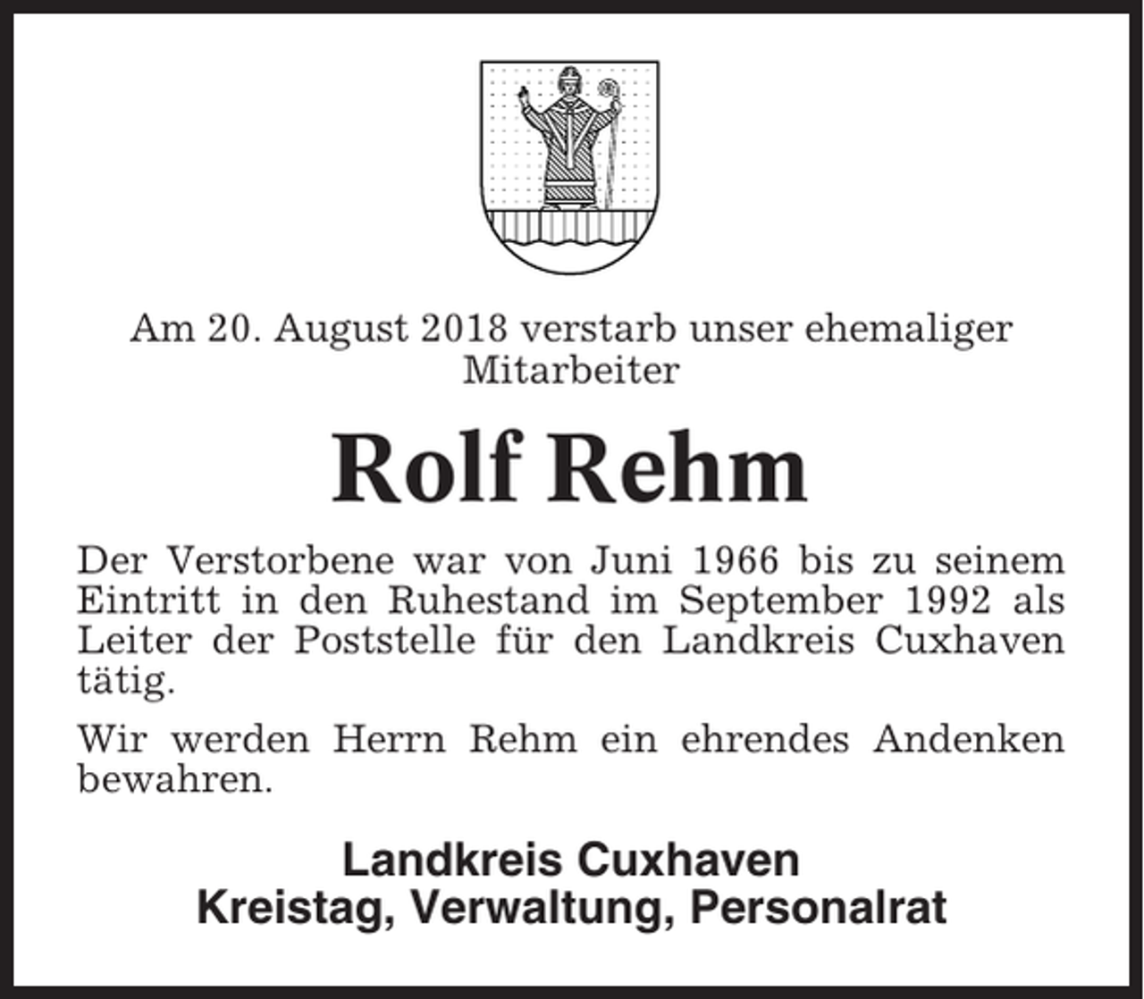 <p>Am 20. August 2018 verstarb unser ehemaliger<br />Mitarbeiter</p><p>Rolf Rehm<br />Der Verstorbene war von Juni 1966 bis zu seinem<br />Eintritt in den Ruhestand im September 1992 als<br />Leiter der Poststelle für den Landkreis Cuxhaven<br />tätig.<br />Wir werden Herrn Rehm ein ehrendes Andenken<br />bewahren.</p><p>Landkreis Cuxhaven<br />Kreistag, Verwaltung, Personalrat</p>