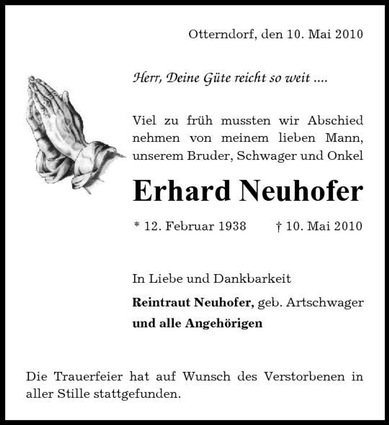 <p>Otterndorf, den 10. Mai 2010</p><p>Herr, Deine Güte reicht so weit ....<br />Viel zu früh mussten wir Abschied nehmen von meinem lieben Mann, unserem Bruder, Schwager und Onkel</p><p>Erhard Neuhofer<br />* 12. Februar 1938 † 10. Mai 2010 In Liebe und Dankbarkeit Reintraut Neuhofer, geb. Artschwager und alle Angehörigen</p><p>Die Trauerfeier hat auf Wunsch des Verstorbenen in aller Stille stattgefunden.</p>