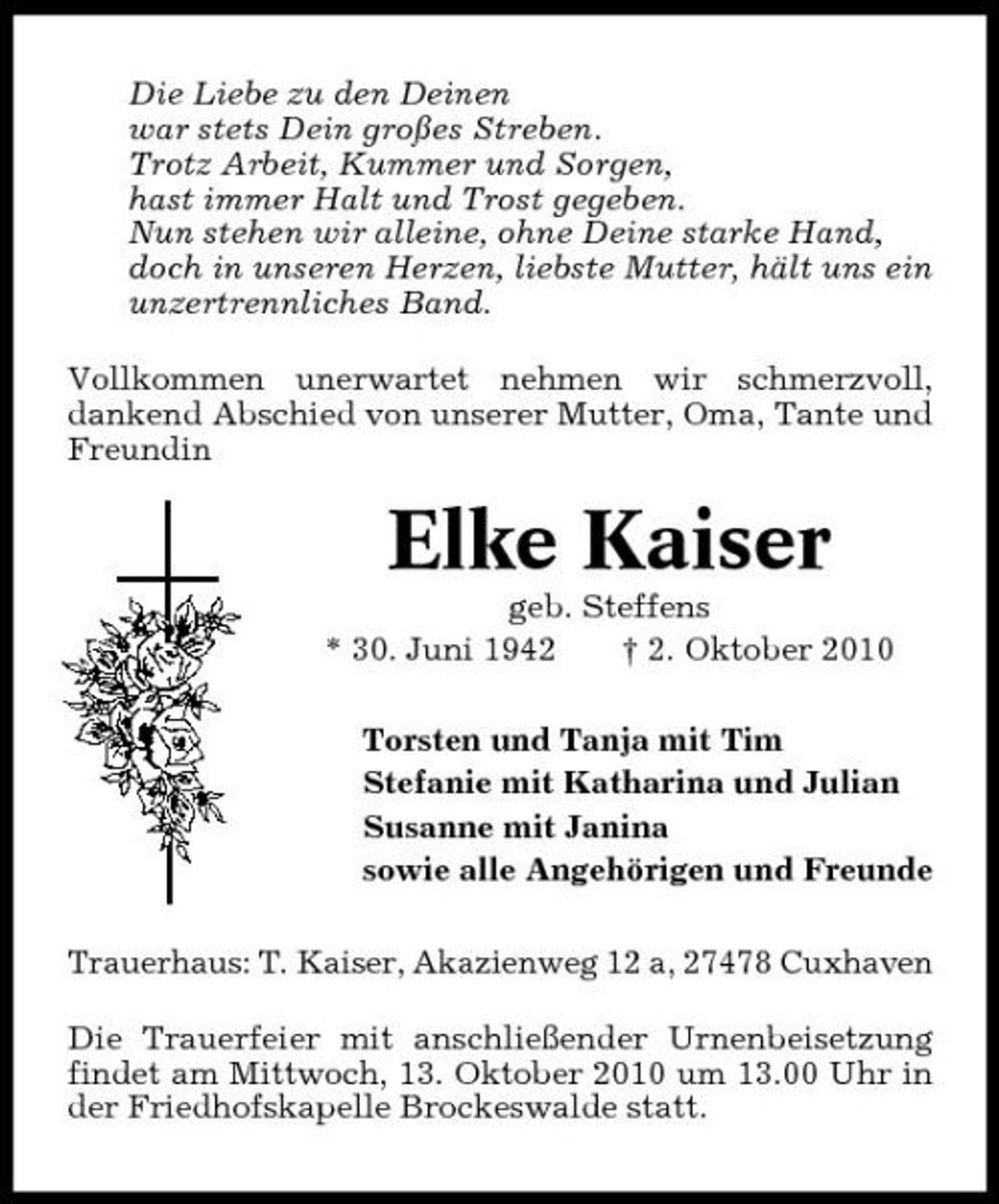 <p>Die Liebe zu den Deinen war stets Dein großes Streben. Trotz Arbeit, Kummer und Sorgen, hast immer Halt und Trost gegeben. Nun stehen wir alleine, ohne Deine starke Hand, doch in unseren Herzen, liebste Mutter, hält uns ein unzertrennliches Band. Vollkommen unerwartet nehmen wir schmerzvoll, dankend Abschied von unserer Mutter, Oma, Tante und Freundin</p><p>Elke Kaiser<br />geb. Steffens * 30. Juni 1942 † 2. Oktober 2010 Torsten und Tanja mit Tim Stefanie mit Katharina und Julian Susanne mit Janina sowie alle Angehörigen und Freunde Trauerhaus: T. Kaiser, Akazienweg 12 a, 27478 Cuxhaven Die Trauerfeier mit anschließender Urnenbeisetzung findet am Mittwoch, 13. Oktober 2010 um 13.00 Uhr in der Friedhofskapelle Brockeswalde statt.</p>