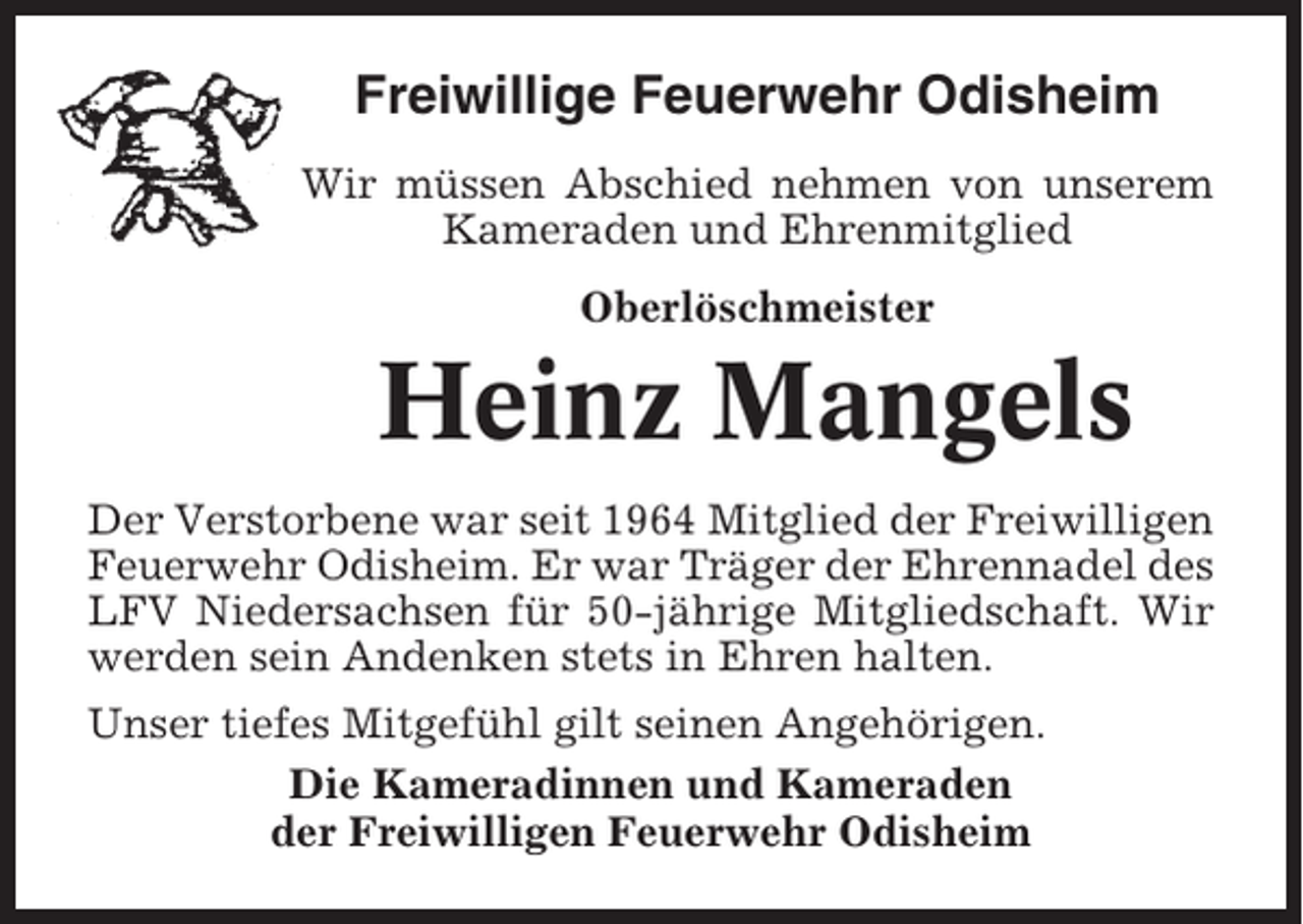 <p>Freiwillige Feuerwehr Odisheim<br />Wir müssen Abschied nehmen von unserem<br />Kameraden und Ehrenmitglied<br />Oberlöschmeister</p><p>Heinz Mangels<br />Der Verstorbene war seit 1964 Mitglied der Freiwilligen<br />Feuerwehr Odisheim. Er war Träger der Ehrennadel des<br />LFV Niedersachsen für 50-jährige Mitgliedschaft. Wir<br />werden sein Andenken stets in Ehren halten.<br />Unser tiefes Mitgefühl gilt seinen Angehörigen.<br />Die Kameradinnen und Kameraden<br />der Freiwilligen Feuerwehr Odisheim</p>