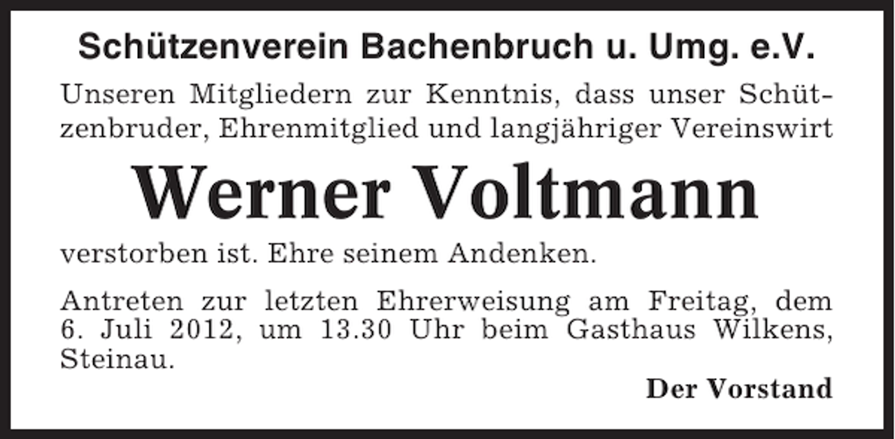 <p>Schützenverein Bachenbruch u. Umg. e.V.<br />Unseren Mitgliedern zur Kenntnis, dass unser Schützenbruder, Ehrenmitglied und langjähriger Vereinswirt</p><p>Werner Voltmann<br />verstorben ist. Ehre seinem Andenken.<br />Antreten zur letzten Ehrerweisung am Freitag, dem<br />6. Juli 2012, um 13.30 Uhr beim Gasthaus Wilkens,<br />Steinau.<br />Der Vorstand</p>