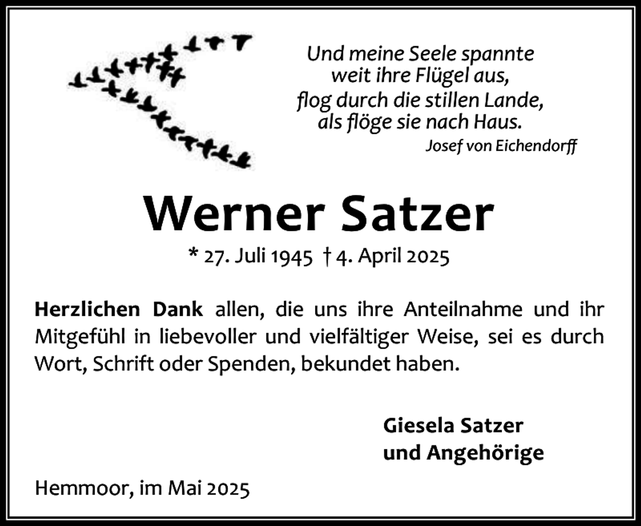 <p>Und meine Seele spannte<br />weit ihre Flügel aus,<br />ﬂog durch die stillen Lande,<br />als ﬂöge sie nach Haus.</p><p>Josef von Eichendorﬀ</p><p>Werner Satzer<br />* 27. Juli 1945 † 4. April 2025</p><p>Herzlichen Dank allen, die uns ihre Anteilnahme und ihr<br />Mitgefühl in liebevoller und vielfältiger Weise, sei es durch<br />Wort, Schrift oder Spenden, bekundet haben.<br />Giesela Satzer<br />und Angehörige<br />Hemmoor, im Mai 2025</p>