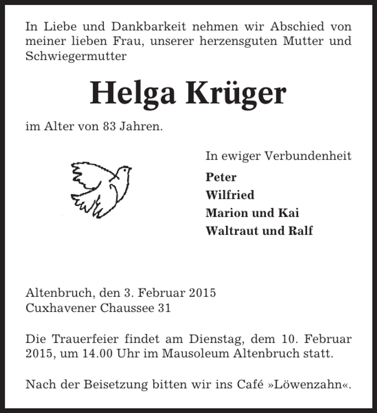 <p>In Liebe und Dankbarkeit nehmen wir Abschied von<br />meiner lieben Frau, unserer herzensguten Mutter und<br />Schwiegermutter</p><p>Helga Krüger<br />im Alter von 83 Jahren.<br />In ewiger Verbundenheit<br />Peter<br />Wilfried<br />Marion und Kai<br />Waltraut und Ralf</p><p>Altenbruch, den 3. Februar 2015<br />Cuxhavener Chaussee 31<br />Die Trauerfeier findet am Dienstag, dem 10. Februar<br />2015, um 14.00 Uhr im Mausoleum Altenbruch statt.<br />Nach der Beisetzung bitten wir ins Café »Löwenzahn«.</p>