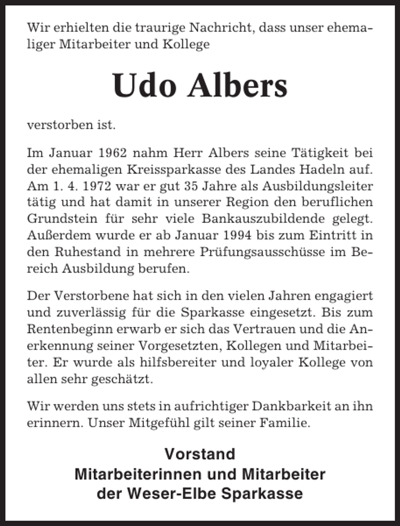 <p>Wir erhielten die traurige Nachricht, dass unser ehemaliger Mitarbeiter und Kollege</p><p>Udo Albers<br />verstorben ist.<br />Im Januar 1962 nahm Herr Albers seine Tätigkeit bei<br />der ehemaligen Kreissparkasse des Landes Hadeln auf.<br />Am 1. 4. 1972 war er gut 35 Jahre als Ausbildungsleiter<br />tätig und hat damit in unserer Region den beruflichen<br />Grundstein für sehr viele Bankauszubildende gelegt.<br />Außerdem wurde er ab Januar 1994 bis zum Eintritt in<br />den Ruhestand in mehrere Prüfungsausschüsse im Bereich Ausbildung berufen.<br />Der Verstorbene hat sich in den vielen Jahren engagiert<br />und zuverlässig für die Sparkasse eingesetzt. Bis zum<br />Rentenbeginn erwarb er sich das Vertrauen und die Anerkennung seiner Vorgesetzten, Kollegen und Mitarbeiter. Er wurde als hilfsbereiter und loyaler Kollege von<br />allen sehr geschätzt.<br />Wir werden uns stets in aufrichtiger Dankbarkeit an ihn<br />erinnern. Unser Mitgefühl gilt seiner Familie.</p><p>Vorstand<br />Mitarbeiterinnen und Mitarbeiter<br />der Weser-Elbe Sparkasse</p>