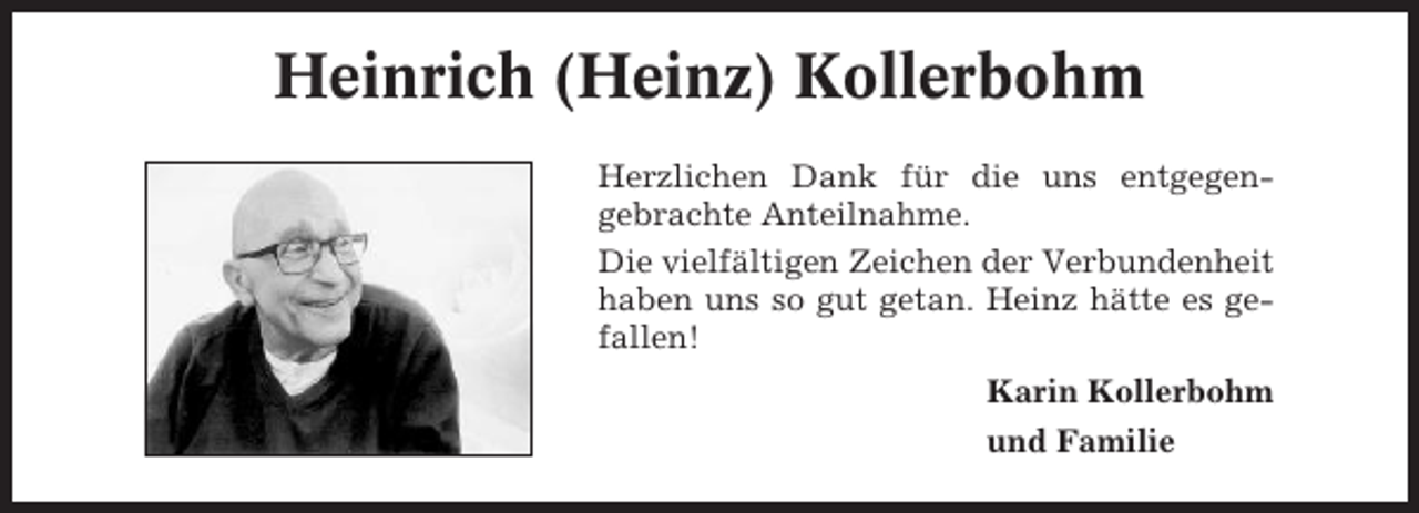 <p>Heinrich (Heinz) Kollerbohm<br />Herzlichen Dank für die uns entgegengebrachte Anteilnahme.<br />Die vielfältigen Zeichen der Verbundenheit<br />haben uns so gut getan. Heinz hätte es gefallen!<br />Karin Kollerbohm<br />und Familie</p>