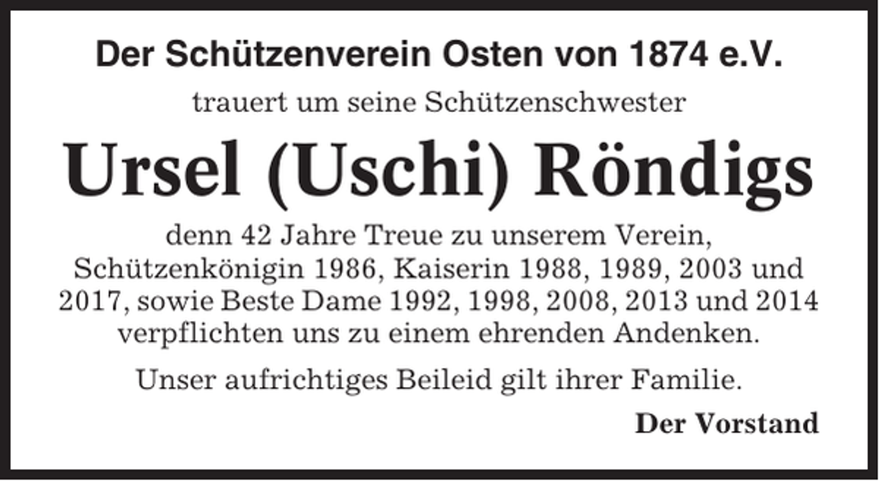 <p>Der Schützenverein Osten von 1874 e.V.<br />trauert um seine Schützenschwester</p><p>Ursel (Uschi) Röndigs<br />denn 42 Jahre Treue zu unserem Verein,<br />Schützenkönigin 1986, Kaiserin 1988, 1989, 2003 und<br />2017, sowie Beste Dame 1992, 1998, 2008, 2013 und 2014<br />verpflichten uns zu einem ehrenden Andenken.<br />Unser aufrichtiges Beileid gilt ihrer Familie.<br />Der Vorstand</p>