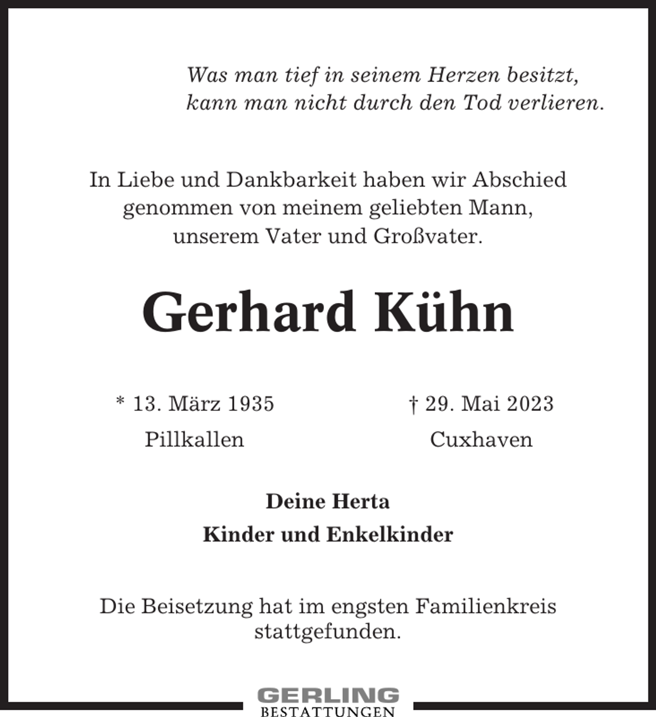 <p>Was man tief in seinem Herzen besitzt,<br />kann man nicht durch den Tod verlieren.</p><p>In Liebe und Dankbarkeit haben wir Abschied<br />genommen von meinem geliebten Mann,<br />unserem Vater und Großvater.</p><p>Gerhard Kühn<br />* 13. März 1935</p><p>† 29. Mai 2023</p><p>Pillkallen</p><p>Cuxhaven<br />Deine Herta</p><p>Kinder und Enkelkinder<br />Die Beisetzung hat im engsten Familienkreis<br />stattgefunden.</p>