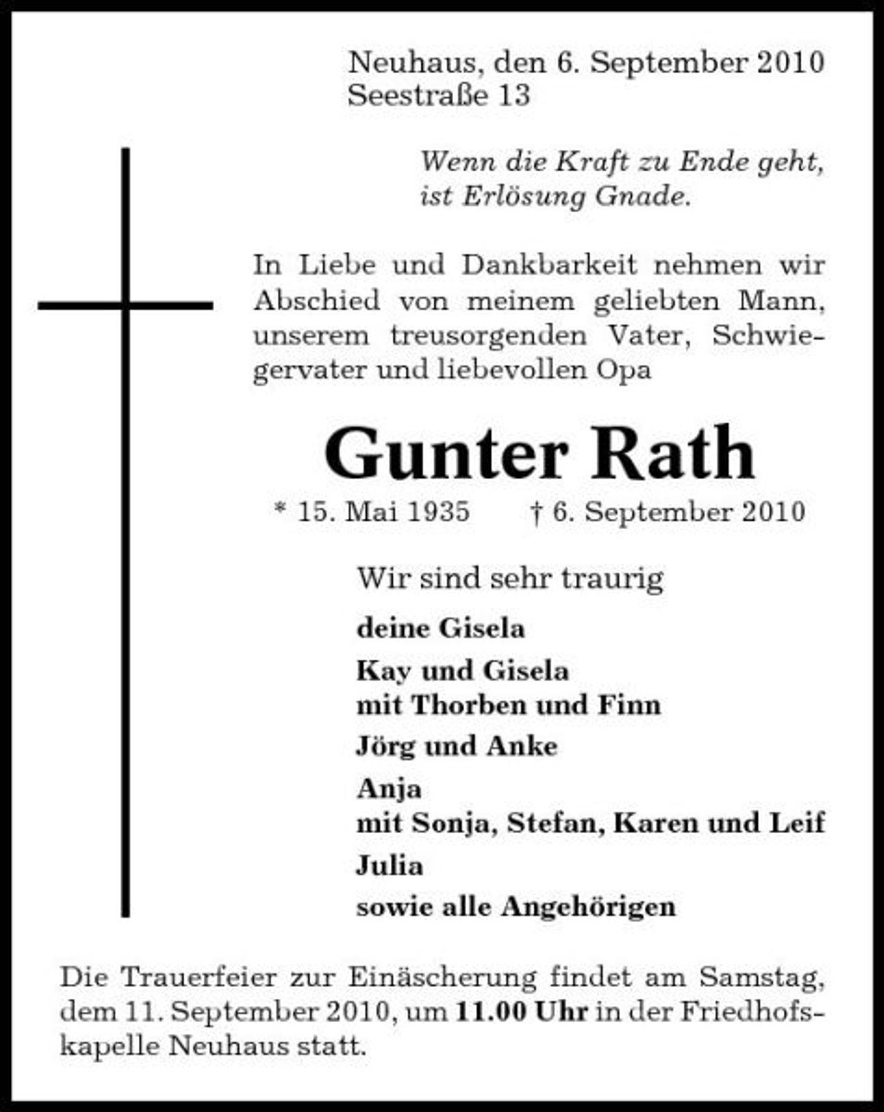 <p>Neuhaus, den 6. September 2010 SeestraÃŸe 13<br />Wenn die Kraft zu Ende geht, ist ErlÃ¶sung Gnade. In Liebe und Dankbarkeit nehmen wir Abschied von meinem geliebten Mann, unserem treusorgenden Vater, Schwiegervater und liebevollen Opa</p><p>Gunter Rath<br />* 15. Mai 1935 Â† 6. September 2010</p><p>Wir sind sehr traurig<br />deine Gisela Kay und Gisela mit Thorben und Finn JÃ¶rg und Anke Anja mit Sonja, Stefan, Karen und Leif Julia sowie alle AngehÃ¶rigen Die Trauerfeier zur EinÃ¤scherung findet am Samstag, dem 11. September 2010, um 11.00 Uhr in der Friedhofskapelle Neuhaus statt.</p>