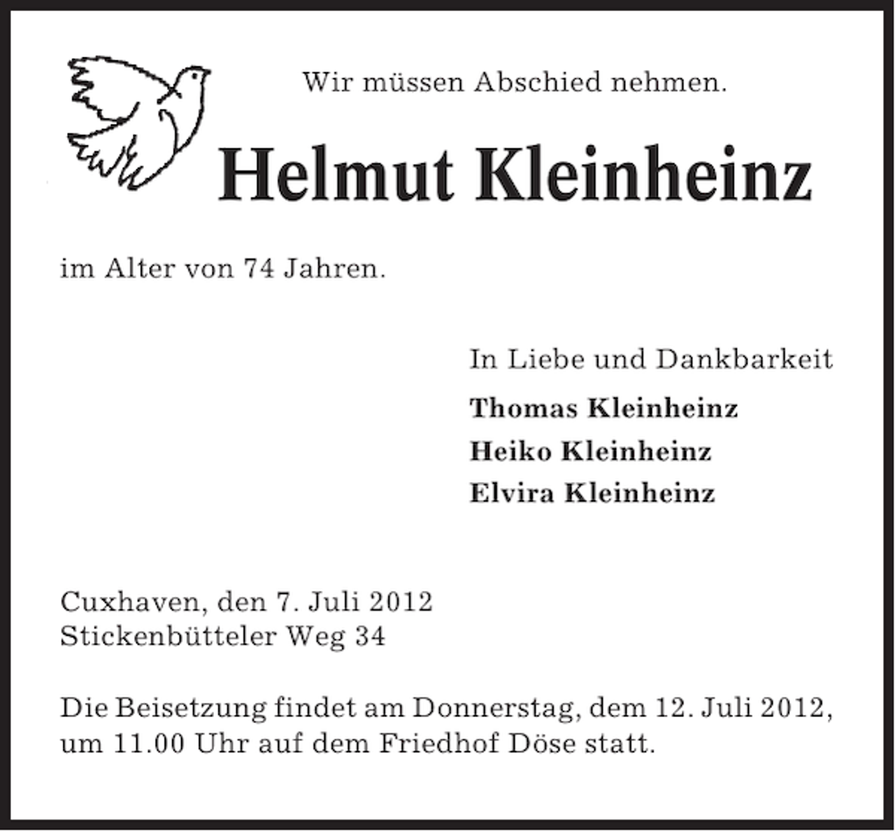 <p>Wir müssen Abschied nehmen.</p><p>Helmut Kleinheinz<br />im Alter von 74 Jahren.<br />In Liebe und Dankbarkeit<br />Thomas Kleinheinz<br />Heiko Kleinheinz<br />Elvira Kleinheinz</p><p>Cuxhaven, den 7. Juli 2012<br />Stickenbütteler Weg 34<br />Die Beisetzung findet am Donnerstag, dem 12. Juli 2012,<br />um 11.00 Uhr auf dem Friedhof Döse statt.</p>