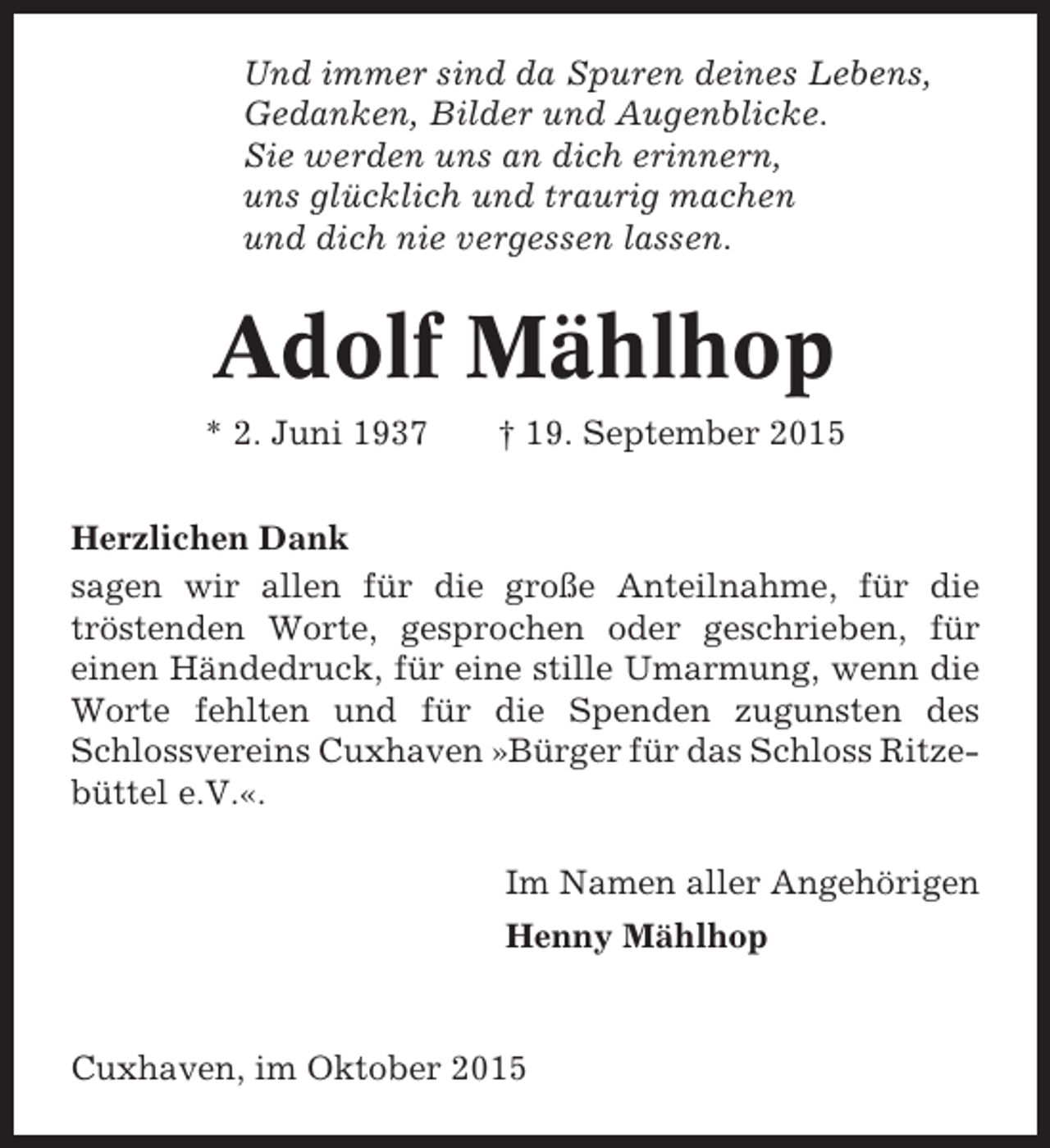 <p>Und immer sind da Spuren deines Lebens,<br />Gedanken, Bilder und Augenblicke.<br />Sie werden uns an dich erinnern,<br />uns glücklich und traurig machen<br />und dich nie vergessen lassen.</p><p>Adolf Mählhop<br />* 2. Juni 1937</p><p>† 19. September 2015</p><p>Herzlichen Dank<br />sagen wir allen für die große Anteilnahme, für die<br />tröstenden Worte, gesprochen oder geschrieben, für<br />einen Händedruck, für eine stille Umarmung, wenn die<br />Worte fehlten und für die Spenden zugunsten des<br />Schlossvereins Cuxhaven »Bürger für das Schloss Ritzebüttel e.V.«.<br />Im Namen aller Angehörigen<br />Henny Mählhop</p><p>Cuxhaven, im Oktober 2015</p>