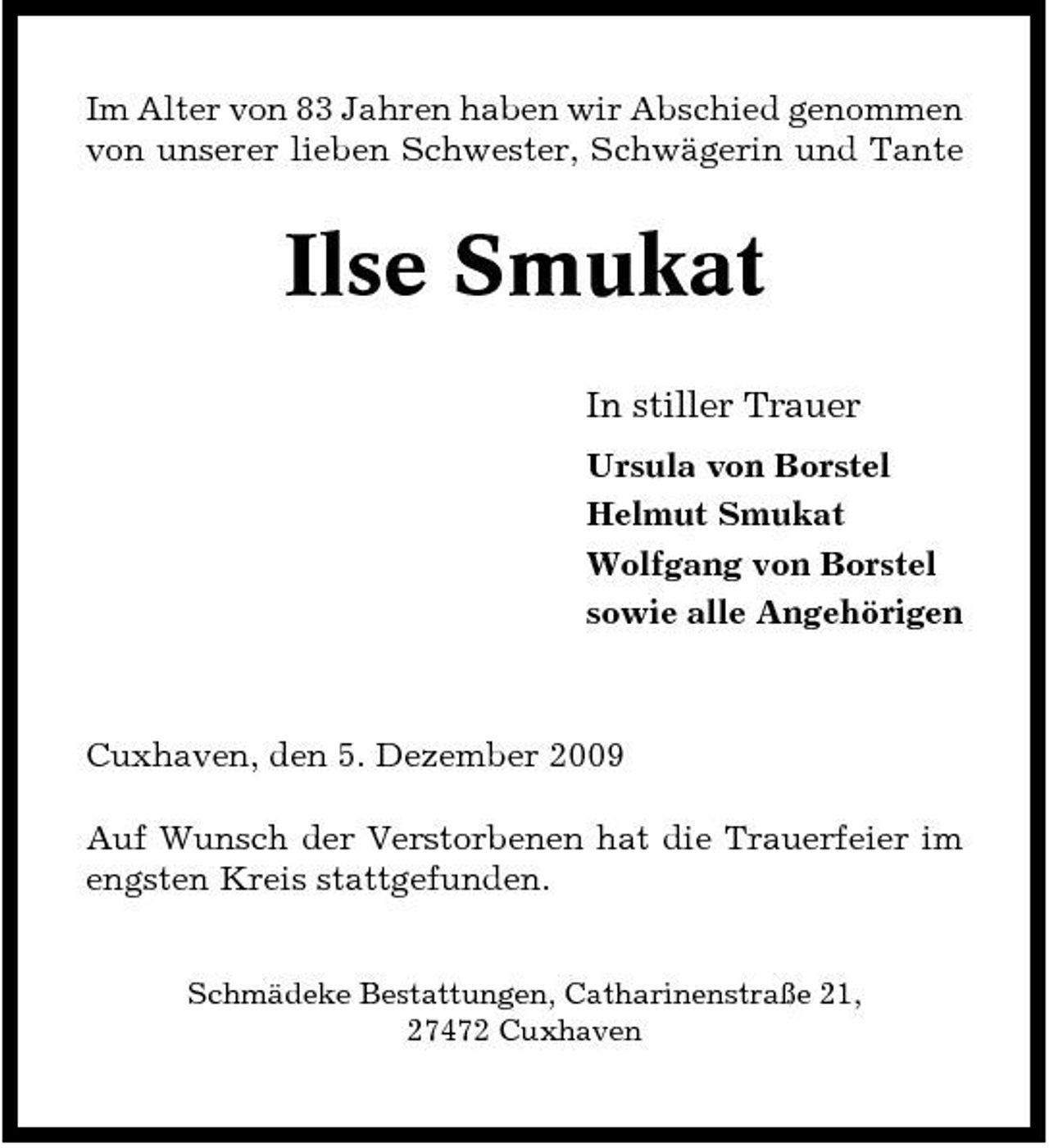 <p>Im Alter von 83 Jahren haben wir Abschied genommen von unserer lieben Schwester, Schwägerin und Tante</p><p>Ilse Smukat<br />In stiller Trauer<br />Ursula von Borstel Helmut Smukat Wolfgang von Borstel sowie alle Angehörigen</p><p>Cuxhaven, den 5. Dezember 2009 Auf Wunsch der Verstorbenen hat die Trauerfeier im engsten Kreis stattgefunden.<br />Schmädeke Bestattungen, Catharinenstraße 21, 27472 Cuxhaven</p>