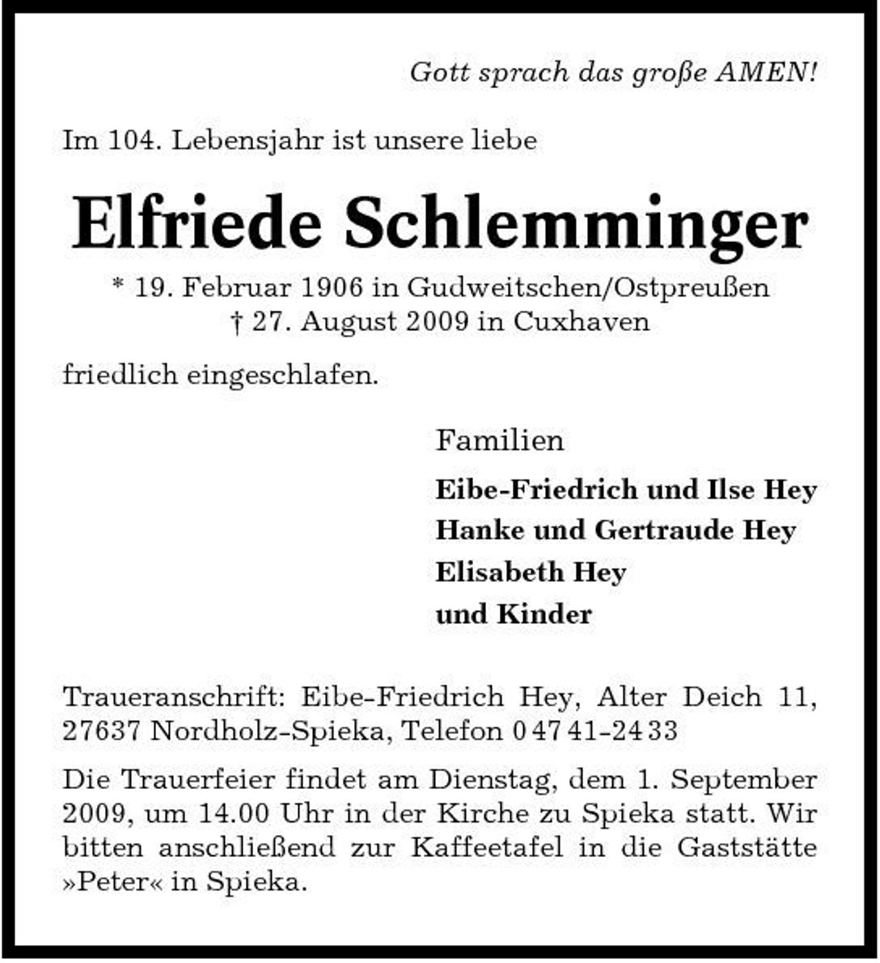 <p>Gott sprach das große AMEN! Im 104. Lebensjahr ist unsere liebe</p><p>Elfriede Schlemminger<br />* 19. Februar 1906 in Gudweitschen/Ostpreußen † 27. August 2009 in Cuxhaven friedlich eingeschlafen.</p><p>Familien<br />Eibe-Friedrich und Ilse Hey Hanke und Gertraude Hey Elisabeth Hey und Kinder Traueranschrift: Eibe-Friedrich Hey, Alter Deich 11, 27637 Nordholz-Spieka, Telefon 0 47 41-24 33 Die Trauerfeier findet am Dienstag, dem 1. September 2009, um 14.00 Uhr in der Kirche zu Spieka statt. Wir bitten anschließend zur Kaffeetafel in die Gaststätte »Peter« in Spieka.</p>