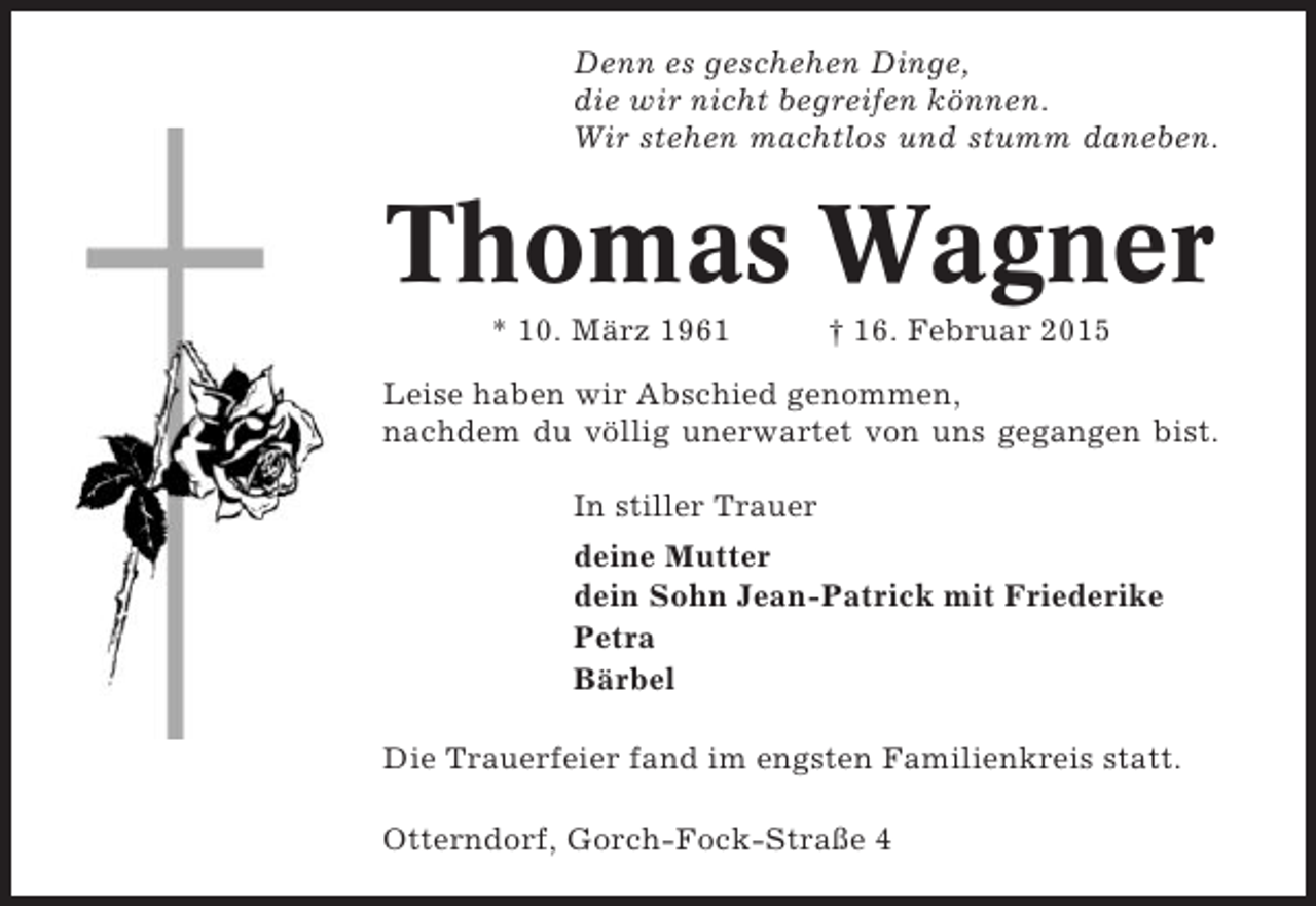 <p>Denn es geschehen Dinge,<br />die wir nicht begreifen können.<br />Wir stehen machtlos und stumm daneben.</p><p>Thomas Wagner<br />* 10. März 1961</p><p>† 16. Februar 2015</p><p>Leise haben wir Abschied genommen,<br />nachdem du völlig unerwartet von uns gegangen bist.<br />In stiller Trauer<br />deine Mutter<br />dein Sohn Jean-Patrick mit Friederike<br />Petra<br />Bärbel<br />Die Trauerfeier fand im engsten Familienkreis statt.<br />Otterndorf, Gorch-Fock-Straße 4</p>