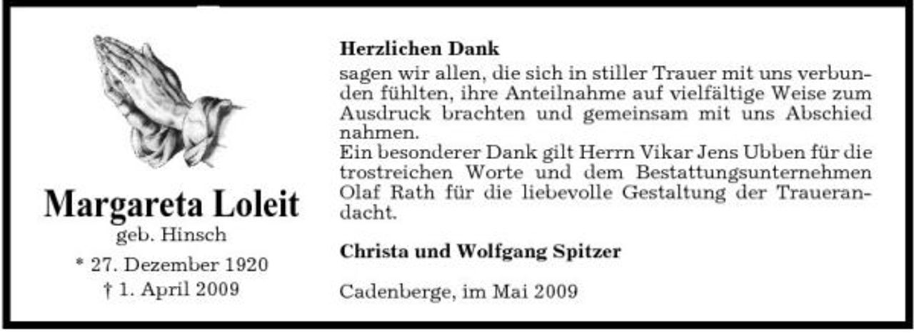 <p>Margareta Loleit<br />geb. Hinsch * 27. Dezember 1920 † 1. April 2009</p><p>Herzlichen Dank sagen wir allen, die sich in stiller Trauer mit uns verbunden fühlten, ihre Anteilnahme auf vielfältige Weise zum Ausdruck brachten und gemeinsam mit uns Abschied nahmen. Ein besonderer Dank gilt Herrn Vikar Jens Ubben für die trostreichen Worte und dem Bestattungsunternehmen Olaf Rath für die liebevolle Gestaltung der Trauerandacht. Christa und Wolfgang Spitzer Cadenberge, im Mai 2009</p>