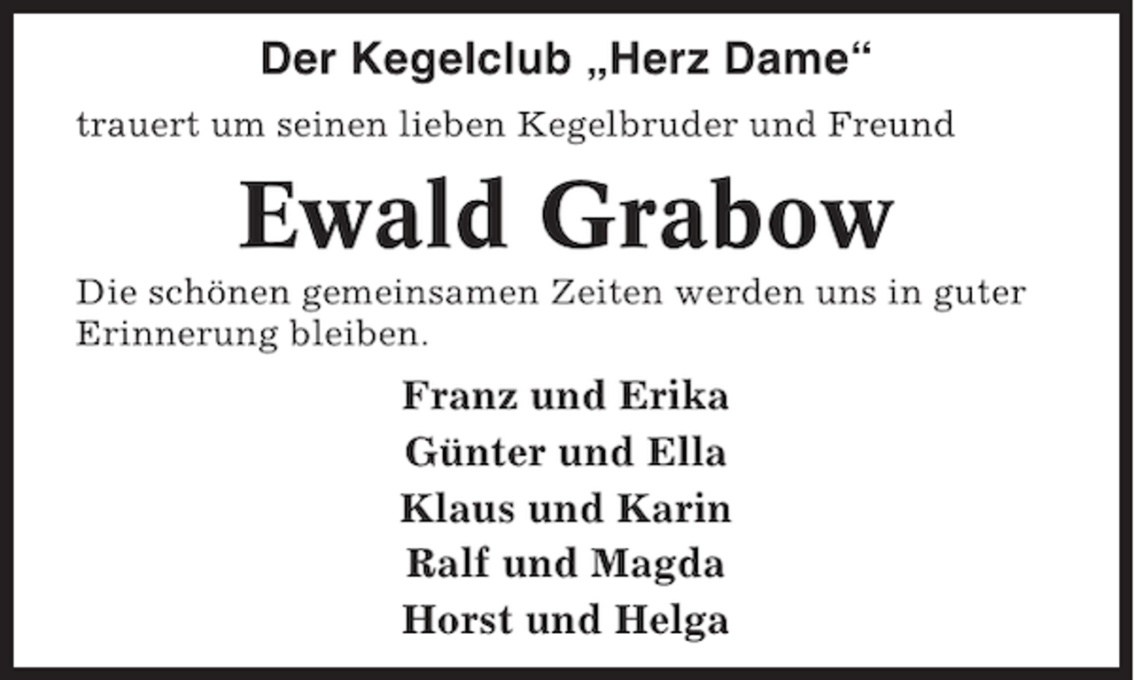 <p>Der Kegelclub „Herz Dame“<br />trauert um seinen lieben Kegelbruder und Freund</p><p>Ewald Grabow<br />Die schönen gemeinsamen Zeiten werden uns in guter<br />Erinnerung bleiben.</p><p>Franz und Erika<br />Günter und Ella<br />Klaus und Karin<br />Ralf und Magda<br />Horst und Helga</p>
