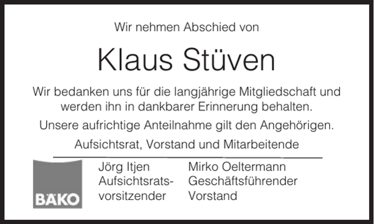 <p>Wir nehmen Abschied von</p><p>Klaus Stüven<br />Wir bedanken uns für die langjährige Mitgliedschaft und<br />werden ihn in dankbarer Erinnerung behalten.<br />Unsere aufrichtige Anteilnahme gilt den Angehörigen.<br />Aufsichtsrat, Vorstand und Mitarbeitende<br />Jörg Itjen<br />Aufsichtsratsvorsitzender</p><p>Mirko Oeltermann<br />Geschäftsführender<br />Vorstand</p>