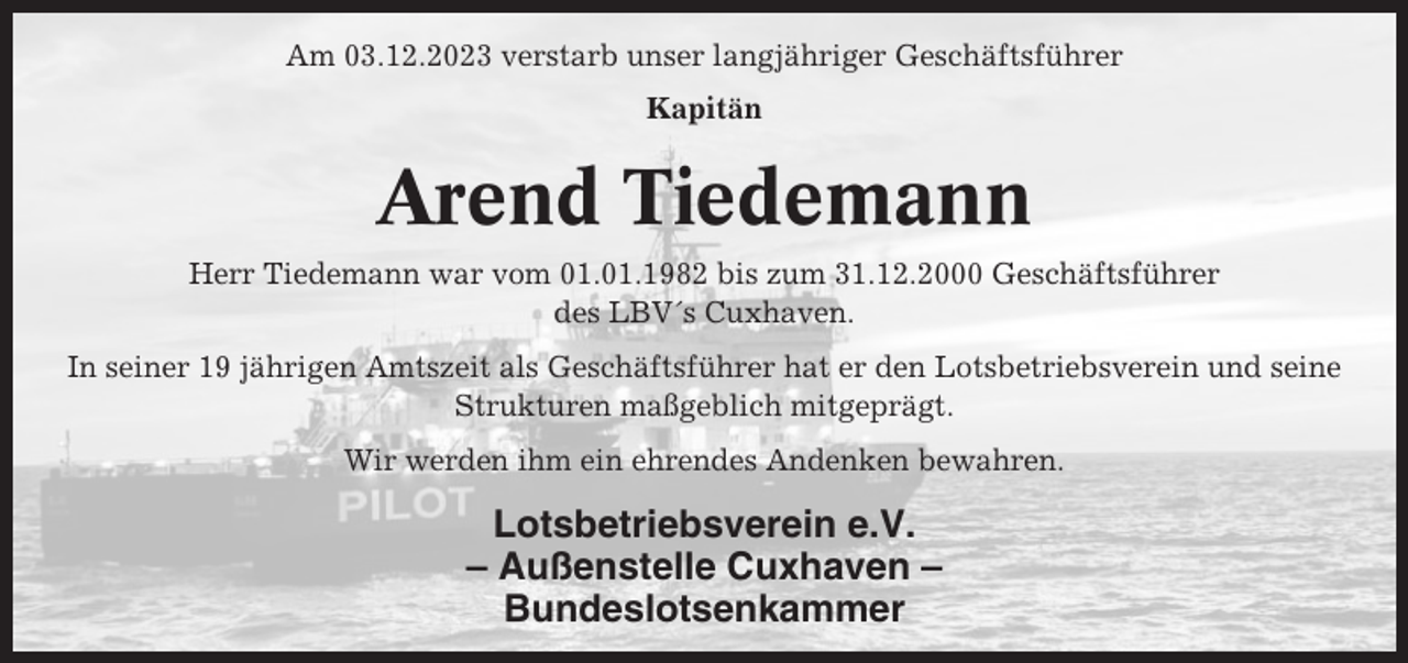 <p>Am 03.12.2023 verstarb unser langjähriger Geschäftsführer<br />Kapitän</p><p>Arend Tiedemann<br />Herr Tiedemann war vom 01.01.1982 bis zum 31.12.2000 Geschäftsführer<br />des LBV´s Cuxhaven.<br />In seiner 19 jährigen Amtszeit als Geschäftsführer hat er den Lotsbetriebsverein und seine<br />Strukturen maßgeblich mitgeprägt.<br />Wir werden ihm ein ehrendes Andenken bewahren.</p><p>Lotsbetriebsverein e.V.<br />– Außenstelle Cuxhaven –<br />Bundeslotsenkammer</p>