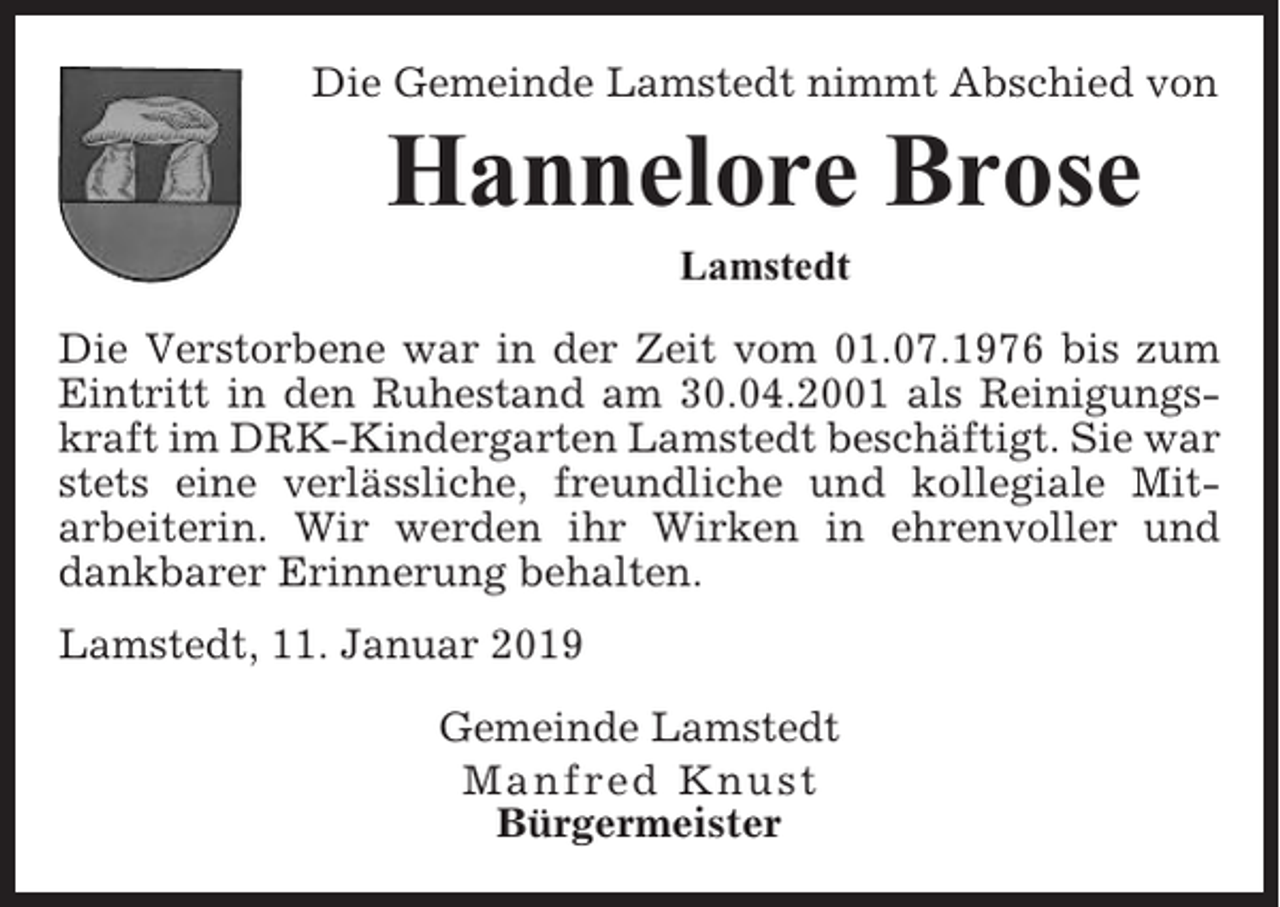 <p>Die Gemeinde Lamstedt nimmt Abschied von</p><p>Hannelore Brose<br />Lamstedt<br />Die Verstorbene war in der Zeit vom 01.07.1976 bis zum<br />Eintritt in den Ruhestand am 30.04.2001 als Reinigungskraft im DRK-Kindergarten Lamstedt beschäftigt. Sie war<br />stets eine verlässliche, freundliche und kollegiale Mitarbeiterin. Wir werden ihr Wirken in ehrenvoller und<br />dankbarer Erinnerung behalten.<br />Lamstedt, 11. Januar 2019<br />Gemeinde Lamstedt<br />Manfred Knust<br />Bürgermeister</p>