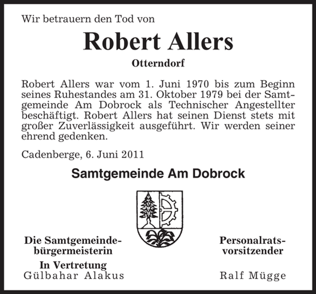 <p>Wir betrauern den Tod von</p><p>Robert Allers<br />Otterndorf Robert Allers war vom 1. Juni 1970 bis zum Beginn seines Ruhestandes am 31. Oktober 1979 bei der Samtgemeinde Am Dobrock als Technischer Angestellter beschäftigt. Robert Allers hat seinen Dienst stets mit großer Zuverlässigkeit ausgeführt. Wir werden seiner ehrend gedenken. Cadenberge, 6. Juni 2011</p><p>Samtgemeinde Am Dobrock</p><p>Die Samtgemeindebürgermeisterin In Vertretung Gülbahar Alakus</p><p>Personalratsvorsitzender Ralf Mügge</p>