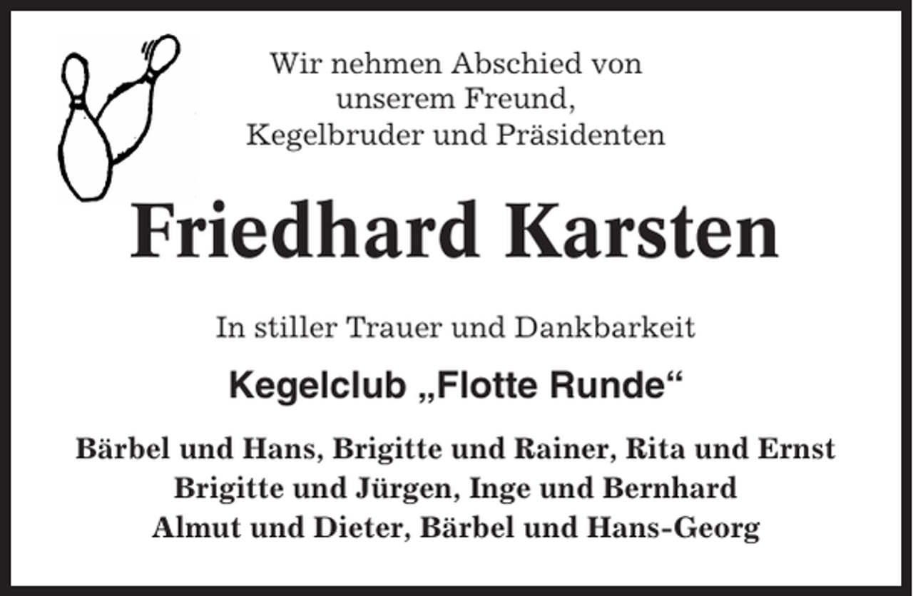 <p>Wir nehmen Abschied von<br />unserem Freund,<br />Kegelbruder und Präsidenten</p><p>Friedhard Karsten<br />In stiller Trauer und Dankbarkeit</p><p>Kegelclub „Flotte Runde“<br />Bärbel und Hans, Brigitte und Rainer, Rita und Ernst<br />Brigitte und Jürgen, Inge und Bernhard<br />Almut und Dieter, Bärbel und Hans-Georg</p>
