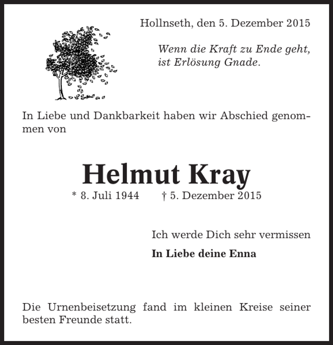 <p>Hollnseth, den 5. Dezember 2015<br />Wenn die Kraft zu Ende geht,<br />ist Erlösung Gnade.</p><p>In Liebe und Dankbarkeit haben wir Abschied genommen von</p><p>Helmut Kray<br />* 8. Juli 1944</p><p> 5. Dezember 2015</p><p>Ich werde Dich sehr vermissen<br />In Liebe deine Enna</p><p>Die Urnenbeisetzung fand im kleinen Kreise seiner<br />besten Freunde statt.</p>