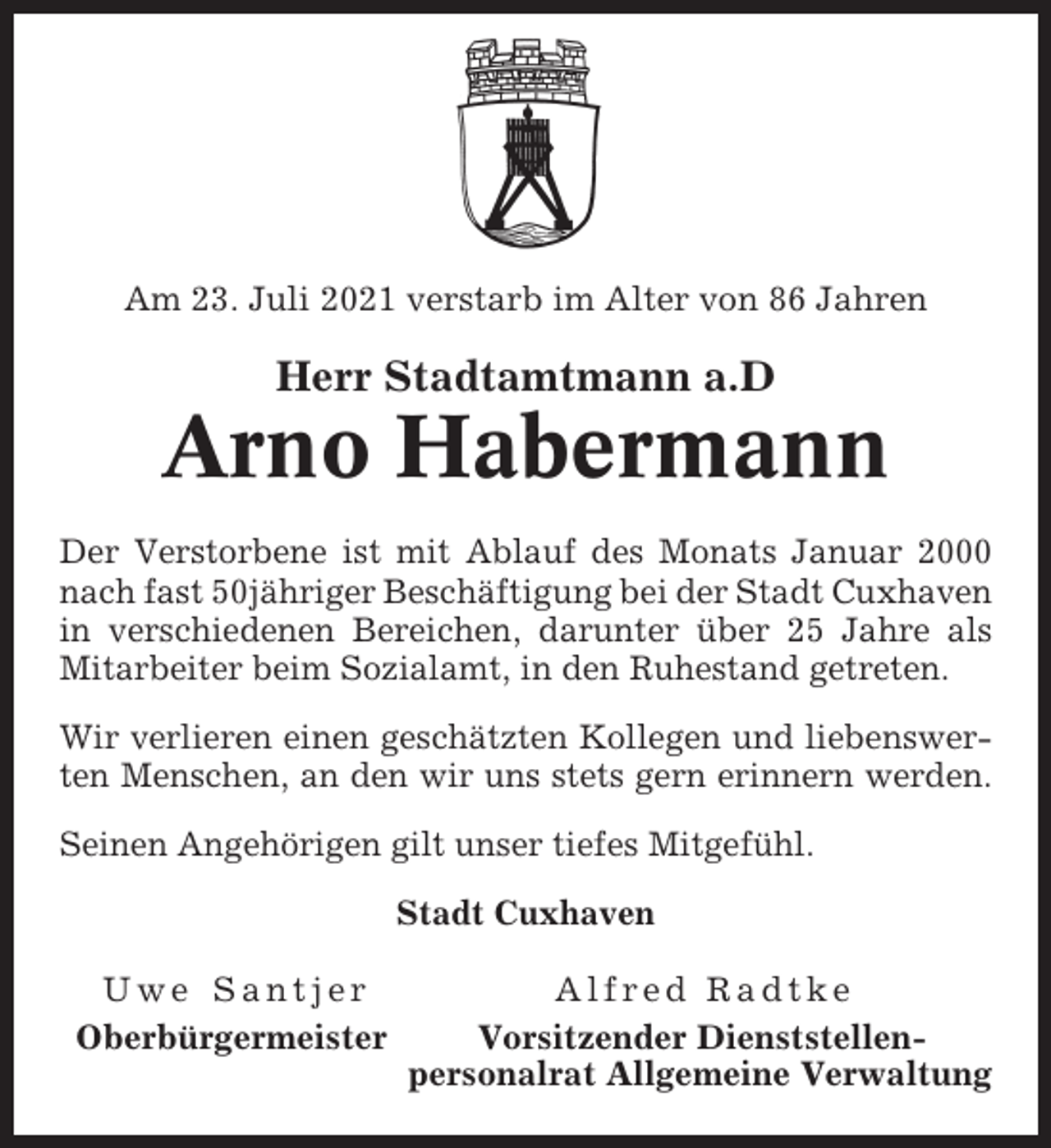<p>Am 23. Juli 2021 verstarb im Alter von 86 Jahren</p><p>Herr Stadtamtmann a.D</p><p>Arno Habermann<br />Der Verstorbene ist mit Ablauf des Monats Januar 2000<br />nach fast 50jähriger Beschäftigung bei der Stadt Cuxhaven<br />in verschiedenen Bereichen, darunter über 25 Jahre als<br />Mitarbeiter beim Sozialamt, in den Ruhestand getreten.<br />Wir verlieren einen geschätzten Kollegen und liebenswerten Menschen, an den wir uns stets gern erinnern werden.<br />Seinen Angehörigen gilt unser tiefes Mitgefühl.<br />Stadt Cuxhaven<br />Uwe Santjer<br />Oberbürgermeister</p><p>Alfred Radtke<br />Vorsitzender Dienststellenpersonalrat Allgemeine Verwaltung</p>