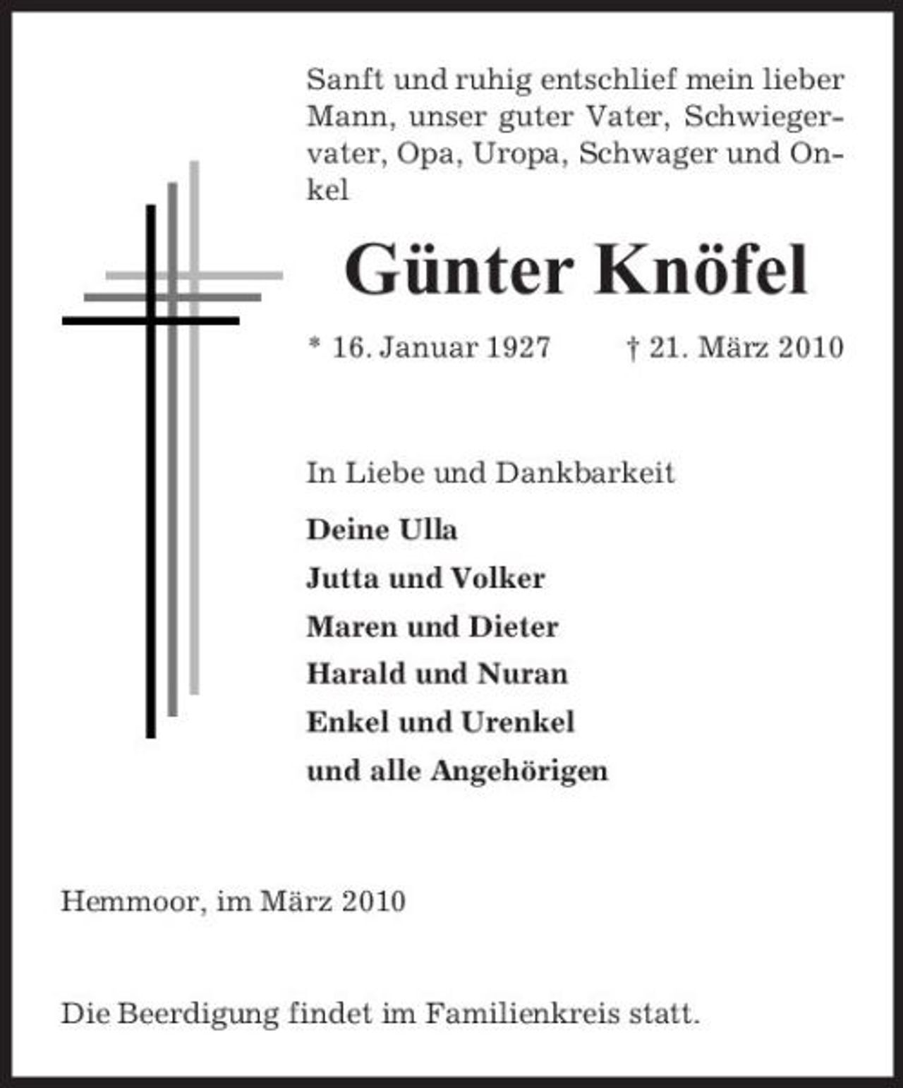 <p>Sanft und ruhig entschlief mein lieber Mann, unser guter Vater, Schwiegervater, Opa, Uropa, Schwager und Onkel</p><p>Günter Knöfel<br />* 16. Januar 1927 † 21. März 2010 In Liebe und Dankbarkeit Deine Ulla Jutta und Volker Maren und Dieter Harald und Nuran Enkel und Urenkel und alle Angehörigen</p><p>Hemmoor, im März 2010</p><p>Die Beerdigung findet im Familienkreis statt.</p>