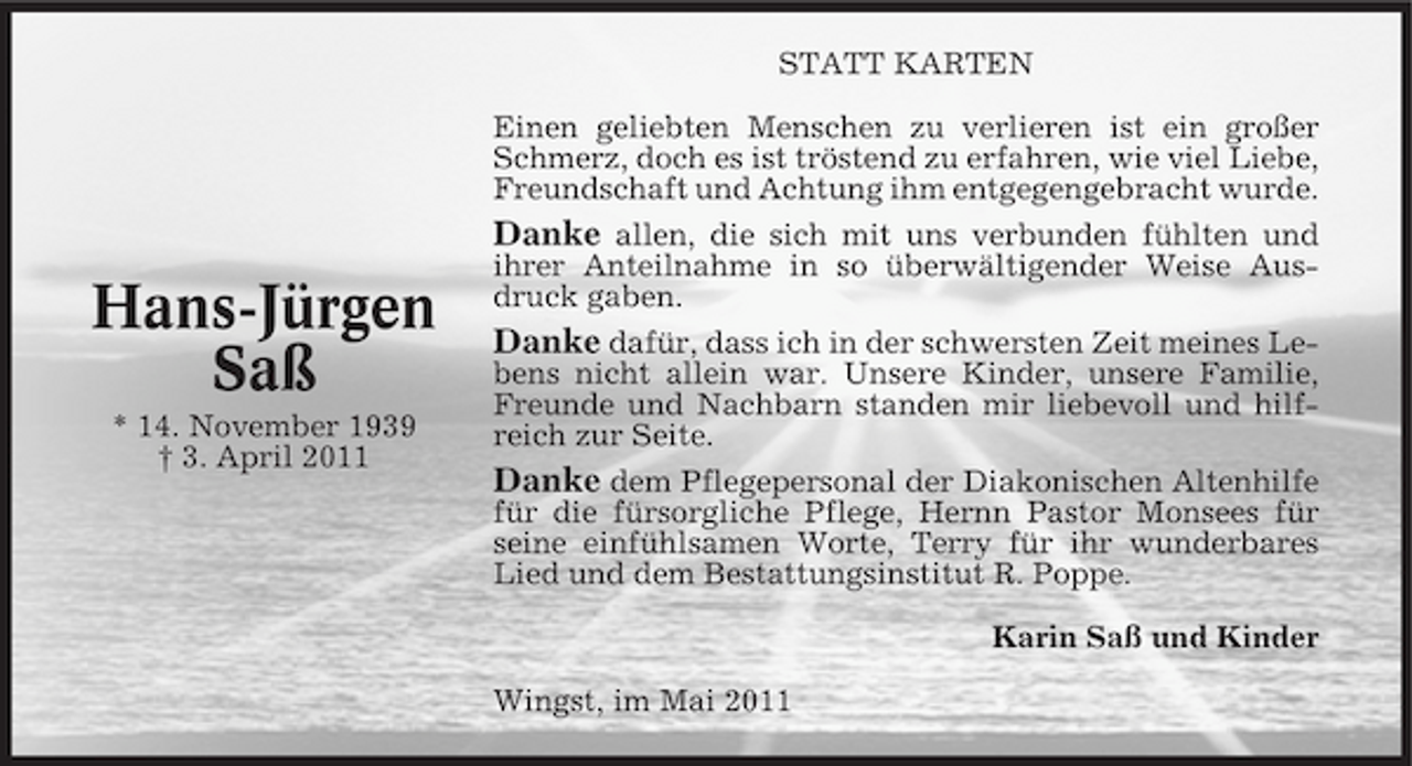 <p>STATT KARTEN Einen geliebten Menschen zu verlieren ist ein großer Schmerz, doch es ist tröstend zu erfahren, wie viel Liebe, Freundschaft und Achtung ihm entgegengebracht wurde. Danke allen, die sich mit uns verbunden fühlten und ihrer Anteilnahme in so überwältigender Weise Ausdruck gaben.</p><p>Hans-Jürgen Saß<br />* 14. November 1939 † 3. April 2011</p><p>Danke dafür, dass ich in der schwersten Zeit meines Lebens nicht allein war. Unsere Kinder, unsere Familie, Freunde und Nachbarn standen mir liebevoll und hilfreich zur Seite. Danke dem Pflegepersonal der Diakonischen Altenhilfe für die fürsorgliche Pflege, Hernn Pastor Monsees für seine einfühlsamen Worte, Terry für ihr wunderbares Lied und dem Bestattungsinstitut R. Poppe. Karin Saß und Kinder Wingst, im Mai 2011</p>