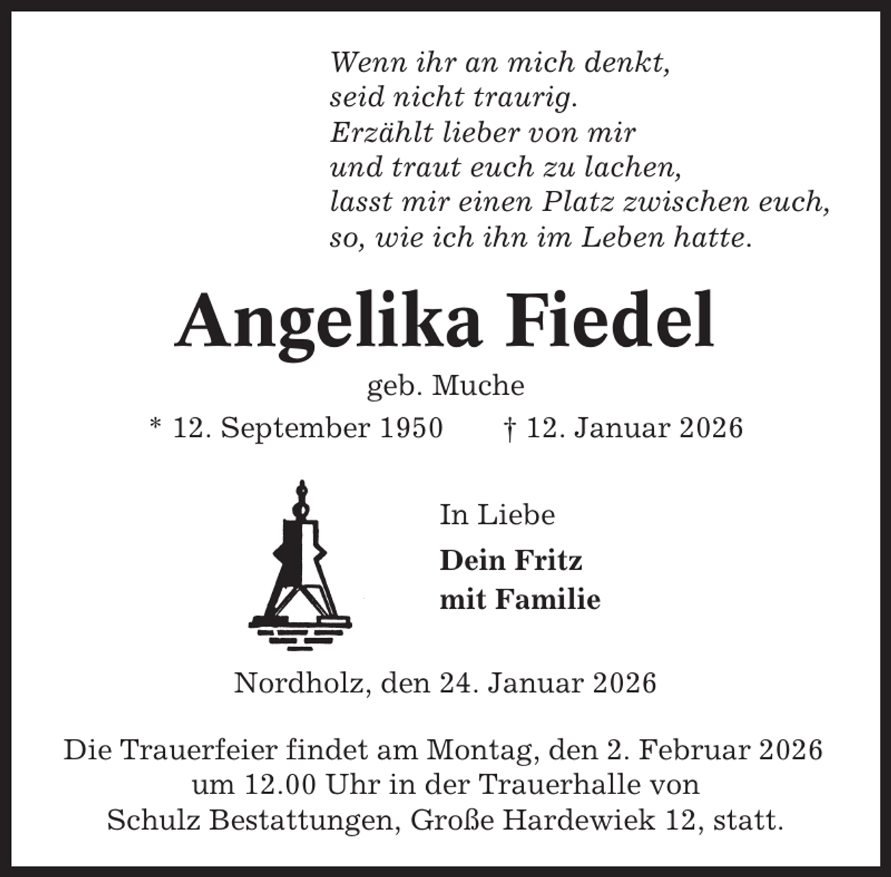 <p>Wenn ihr an mich denkt,<br />seid nicht traurig.<br />Erzählt lieber von mir<br />und traut euch zu lachen,<br />lasst mir einen Platz zwischen euch,<br />so, wie ich ihn im Leben hatte.</p><p>Angelika Fiedel<br />geb. Muche<br />* 12. September 1950<br />† 12. Januar 2026<br />In Liebe<br />Dein Fritz<br />mit Familie<br />Nordholz, den 24. Januar 2026<br />Die Trauerfeier findet am Montag, den 2. Februar 2026<br />um 12.00 Uhr in der Trauerhalle von<br />Schulz Bestattungen, Große Hardewiek 12, statt.</p>