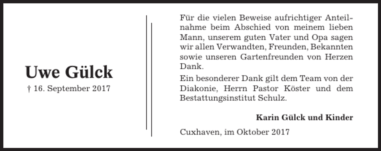 <p>Uwe Gülck<br />† 16. September 2017</p><p>Für die vielen Beweise aufrichtiger Anteilnahme beim Abschied von meinem lieben<br />Mann, unserem guten Vater und Opa sagen<br />wir allen Verwandten, Freunden, Bekannten<br />sowie unseren Gartenfreunden von Herzen<br />Dank.<br />Ein besonderer Dank gilt dem Team von der<br />Diakonie, Herrn Pastor Köster und dem<br />Bestattungsinstitut Schulz.<br />Karin Gülck und Kinder<br />Cuxhaven, im Oktober 2017</p>