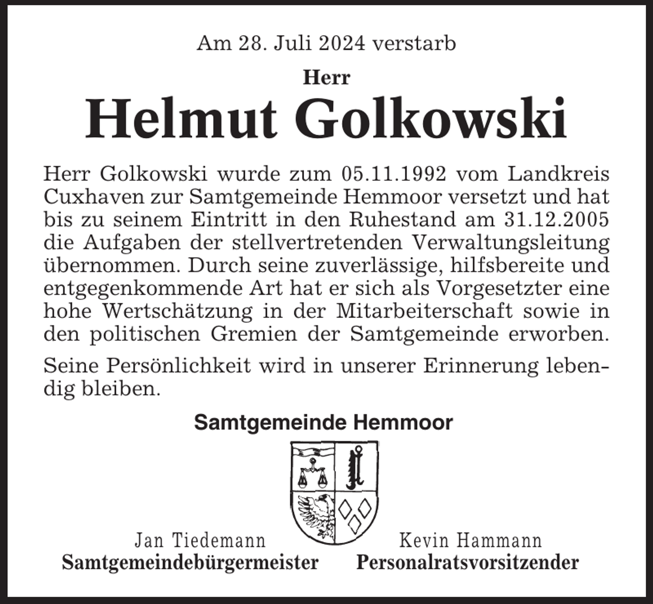 <p>Am 28. Juli 2024 verstarb<br />Herr</p><p>Helmut Golkowski<br />Herr Golkowski wurde zum 05.11.1992 vom Landkreis<br />Cuxhaven zur Samtgemeinde Hemmoor versetzt und hat<br />bis zu seinem Eintritt in den Ruhestand am 31.12.2005<br />die Aufgaben der stellvertretenden Verwaltungsleitung<br />übernommen. Durch seine zuverlässige, hilfsbereite und<br />entgegenkommende Art hat er sich als Vorgesetzter eine<br />hohe Wertschätzung in der Mitarbeiterschaft sowie in<br />den politischen Gremien der Samtgemeinde erworben.<br />Seine Persönlichkeit wird in unserer Erinnerung lebendig bleiben.<br />Samtgemeinde Hemmoor</p><p>Jan Tiedemann<br />Samtgemeindebürgermeister</p><p>Kevin Hammann<br />Personalratsvorsitzender</p>