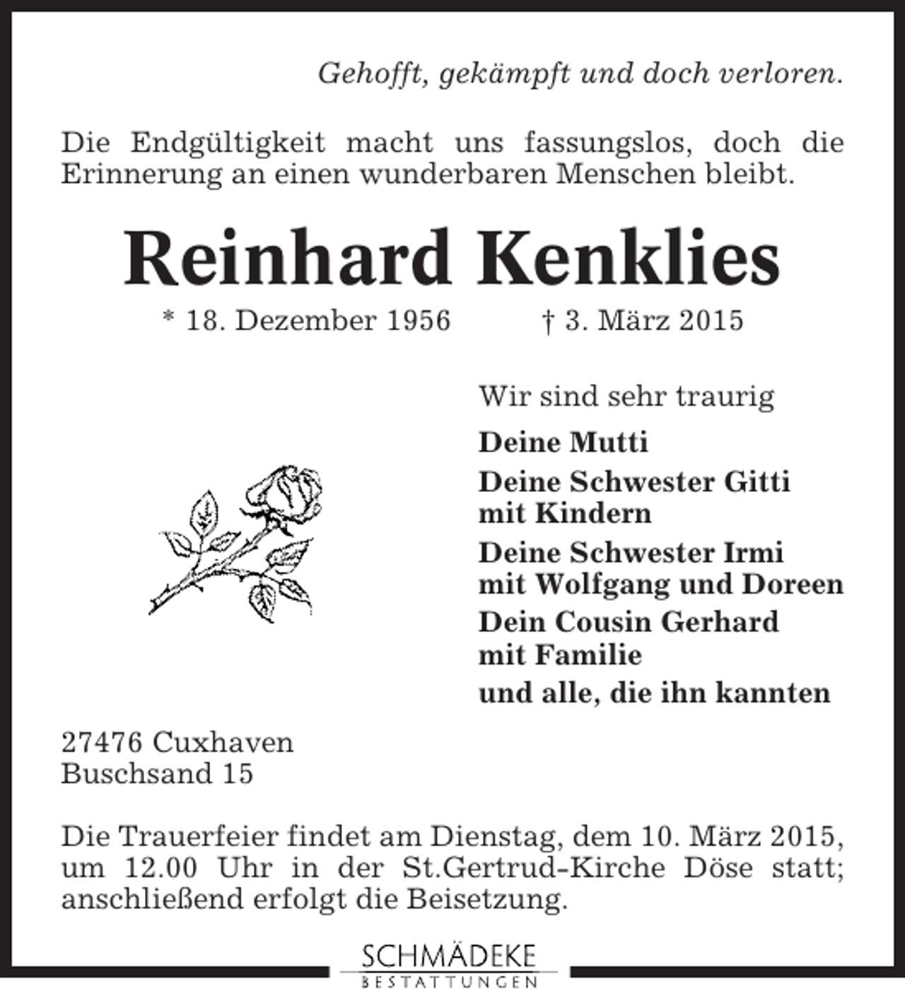 <p>Gehofft, gekämpft und doch verloren.<br />Die Endgültigkeit macht uns fassungslos, doch die<br />Erinnerung an einen wunderbaren Menschen bleibt.</p><p>Reinhard Kenklies<br />* 18. Dezember 1956</p><p>† 3. März 2015<br />Wir sind sehr traurig<br />Deine Mutti<br />Deine Schwester Gitti<br />mit Kindern<br />Deine Schwester Irmi<br />mit Wolfgang und Doreen<br />Dein Cousin Gerhard<br />mit Familie<br />und alle, die ihn kannten</p><p>27476 Cuxhaven<br />Buschsand 15<br />Die Trauerfeier findet am Dienstag, dem 10. März 2015,<br />um 12.00 Uhr in der St.Gertrud-Kirche Döse statt;<br />anschließend erfolgt die Beisetzung.</p>