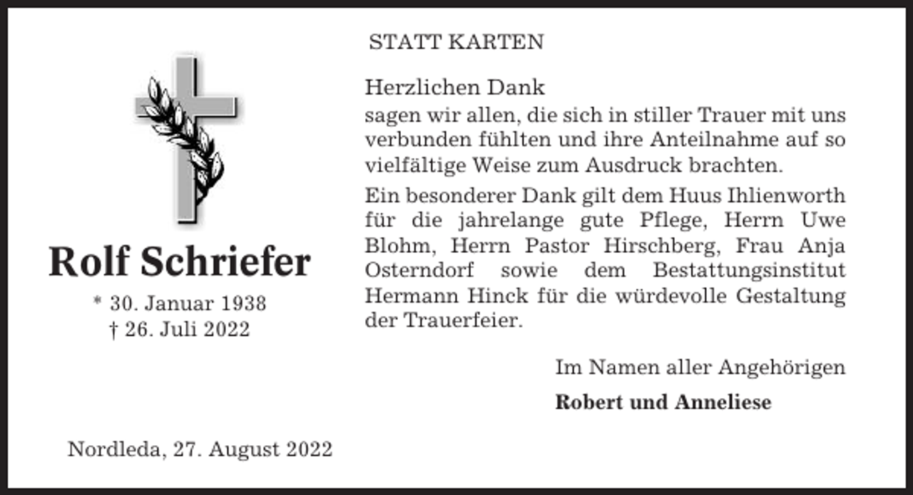 <p>STATT KARTEN</p><p>Herzlichen Dank</p><p>Rolf Schriefer<br />* 30. Januar 1938<br />† 26. Juli 2022</p><p>sagen wir allen, die sich in stiller Trauer mit uns<br />verbunden fühlten und ihre Anteilnahme auf so<br />vielfältige Weise zum Ausdruck brachten.<br />Ein besonderer Dank gilt dem Huus Ihlienworth<br />für die jahrelange gute Pflege, Herrn Uwe<br />Blohm, Herrn Pastor Hirschberg, Frau Anja<br />Osterndorf sowie dem Bestattungsinstitut<br />Hermann Hinck für die würdevolle Gestaltung<br />der Trauerfeier.<br />Im Namen aller Angehörigen<br />Robert und Anneliese</p><p>Nordleda, 27. August 2022</p>