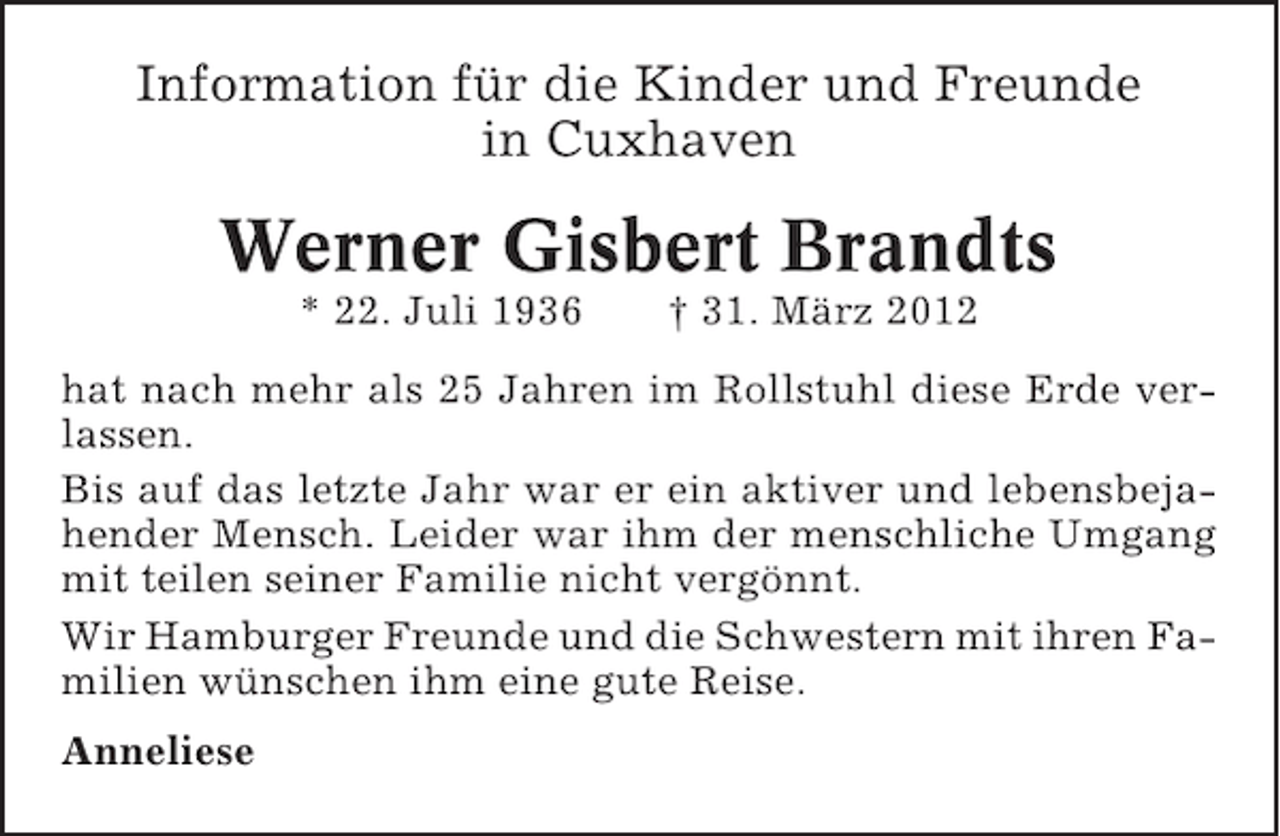 <p>Information für die Kinder und Freunde<br />in Cuxhaven</p><p>Werner Gisbert Brandts<br />* 22. Juli 1936</p><p>† 31. März 2012</p><p>hat nach mehr als 25 Jahren im Rollstuhl diese Erde verlassen.<br />Bis auf das letzte Jahr war er ein aktiver und lebensbejahender Mensch. Leider war ihm der menschliche Umgang<br />mit teilen seiner Familie nicht vergönnt.<br />Wir Hamburger Freunde und die Schwestern mit ihren Familien wünschen ihm eine gute Reise.<br />Anneliese</p>