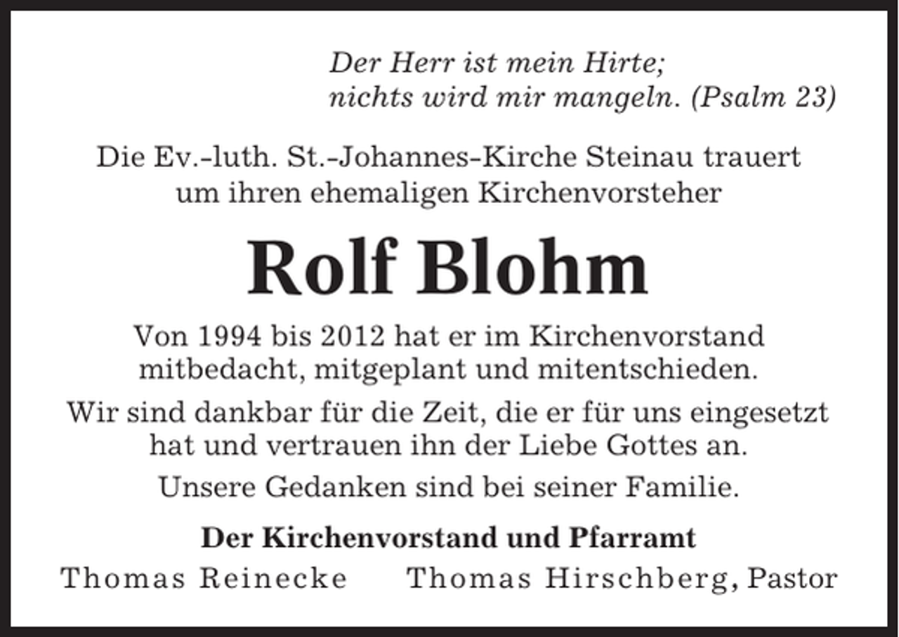 <p>Der Herr ist mein Hirte;<br />nichts wird mir mangeln. (Psalm 23)<br />Die Ev.-luth. St.-Johannes-Kirche Steinau trauert<br />um ihren ehemaligen Kirchenvorsteher</p><p>Rolf Blohm<br />Von 1994 bis 2012 hat er im Kirchenvorstand<br />mitbedacht, mitgeplant und mitentschieden.<br />Wir sind dankbar für die Zeit, die er für uns eingesetzt<br />hat und vertrauen ihn der Liebe Gottes an.<br />Unsere Gedanken sind bei seiner Familie.<br />Der Kirchenvorstand und Pfarramt<br />Thomas Reinecke<br />Thomas Hirschberg , Pastor</p>