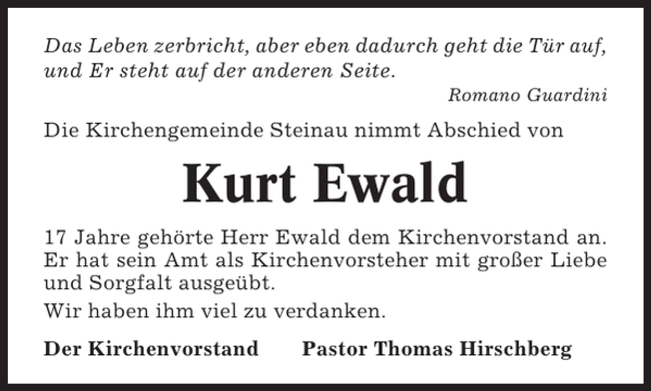 <p>Das Leben zerbricht, aber eben dadurch geht die Tür auf,<br />und Er steht auf der anderen Seite.<br />Romano Guardini</p><p>Die Kirchengemeinde Steinau nimmt Abschied von</p><p>Kurt Ewald<br />17 Jahre gehörte Herr Ewald dem Kirchenvorstand an.<br />Er hat sein Amt als Kirchenvorsteher mit großer Liebe<br />und Sorgfalt ausgeübt.<br />Wir haben ihm viel zu verdanken.<br />Der Kirchenvorstand</p><p>Pastor Thomas Hirschberg</p>