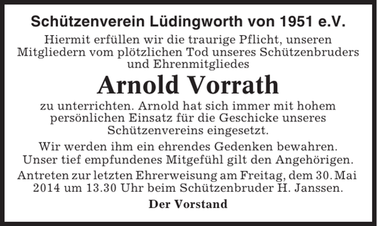<p>Schützenverein Lüdingworth von 1951 e.V.<br />Hiermit erfüllen wir die traurige Pflicht, unseren<br />Mitgliedern vom plötzlichen Tod unseres Schützenbruders<br />und Ehrenmitgliedes</p><p>Arnold Vorrath<br />zu unterrichten. Arnold hat sich immer mit hohem<br />persönlichen Einsatz für die Geschicke unseres<br />Schützenvereins eingesetzt.<br />Wir werden ihm ein ehrendes Gedenken bewahren.<br />Unser tief empfundenes Mitgefühl gilt den Angehörigen.<br />Antreten zur letzten Ehrerweisung am Freitag, dem 30. Mai<br />2014 um 13.30 Uhr beim Schützenbruder H. Janssen.<br />Der Vorstand</p>