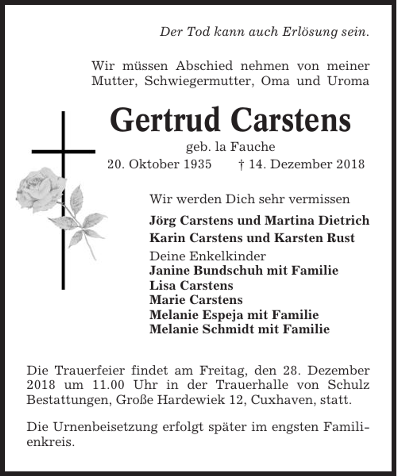 <p>Der Tod kann auch Erlösung sein.<br />Wir müssen Abschied nehmen von meiner<br />Mutter, Schwiegermutter, Oma und Uroma</p><p>Gertrud Carstens<br />geb. la Fauche<br />* 20. Oktober 1935<br />† 14. Dezember 2018<br />Wir werden Dich sehr vermissen<br />Jörg Carstens und Martina Dietrich<br />Karin Carstens und Karsten Rust<br />Deine Enkelkinder<br />Janine Bundschuh mit Familie<br />Lisa Carstens<br />Marie Carstens<br />Melanie Espeja mit Familie<br />Melanie Schmidt mit Familie<br />Die Trauerfeier findet am Freitag, den 28. Dezember<br />2018 um 11.00 Uhr in der Trauerhalle von Schulz<br />Bestattungen, Große Hardewiek 12, Cuxhaven, statt.<br />Die Urnenbeisetzung erfolgt später im engsten Familienkreis.</p>