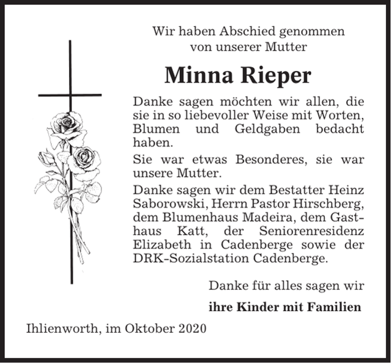 <p>Wir haben Abschied genommen<br />von unserer Mutter</p><p>Minna Rieper<br />Danke sagen möchten wir allen, die<br />sie in so liebevoller Weise mit Worten,<br />Blumen und Geldgaben bedacht<br />haben.<br />Sie war etwas Besonderes, sie war<br />unsere Mutter.<br />Danke sagen wir dem Bestatter Heinz<br />Saborowski, Herrn Pastor Hirschberg,<br />dem Blumenhaus Madeira, dem Gasthaus Katt, der Seniorenresidenz<br />Elizabeth in Cadenberge sowie der<br />DRK-Sozialstation Cadenberge.<br />Danke für alles sagen wir<br />ihre Kinder mit Familien<br />Ihlienworth, im Oktober 2020</p>