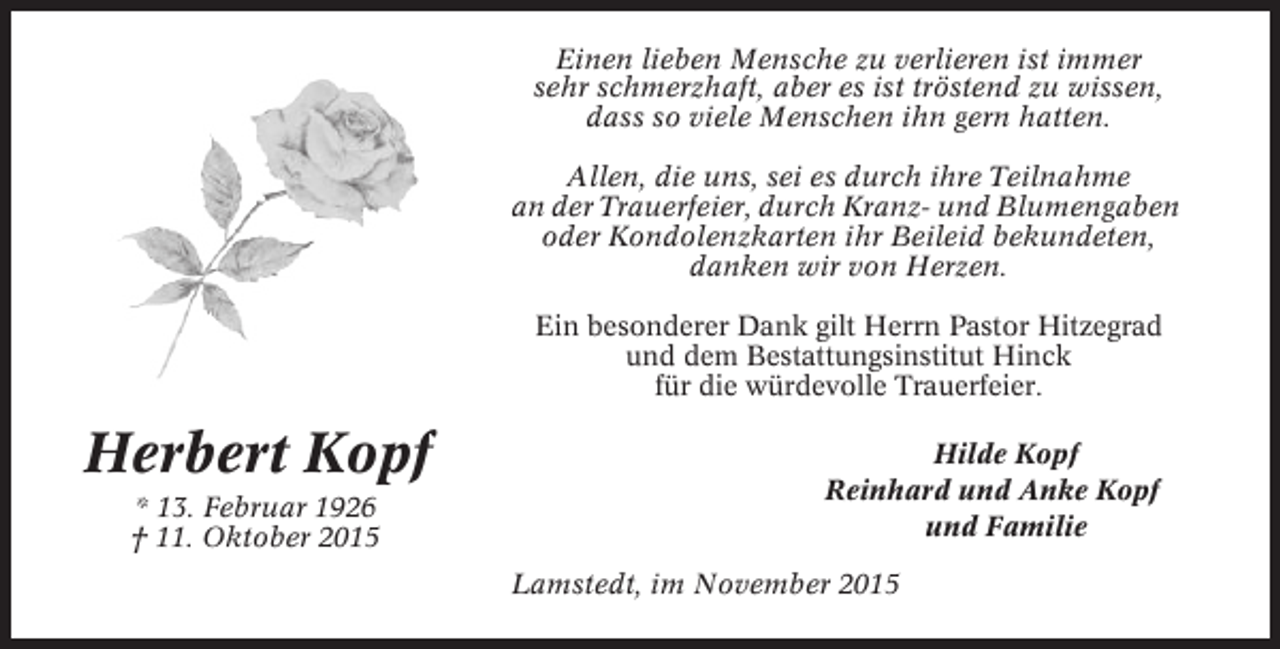 <p>Einen lieben Mensche zu verlieren ist immer<br />sehr schmerzhaft, aber es ist tröstend zu wissen,<br />dass so viele Menschen ihn gern hatten.<br />Allen, die uns, sei es durch ihre Teilnahme<br />an der Trauerfeier, durch Kranz- und Blumengaben<br />oder Kondolenzkarten ihr Beileid bekundeten,<br />danken wir von Herzen.<br />Ein besonderer Dank gilt Herrn Pastor Hitzegrad<br />und dem Bestattungsinstitut Hinck<br />für die würdevolle Trauerfeier.</p><p>Herbert Kopf<br />* 13. Februar 1926<br />† 11. Oktober 2015</p><p>Hilde Kopf<br />Reinhard und Anke Kopf<br />und Familie<br />Lamstedt, im November 2015</p>