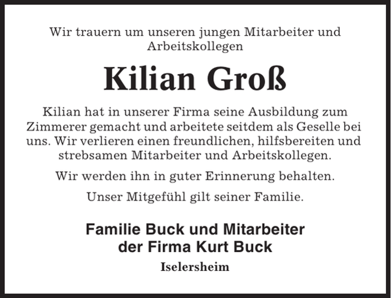 <p>Wir trauern um unseren jungen Mitarbeiter und<br />Arbeitskollegen</p><p>Kilian Groß<br />Kilian hat in unserer Firma seine Ausbildung zum<br />Zimmerer gemacht und arbeitete seitdem als Geselle bei<br />uns. Wir verlieren einen freundlichen, hilfsbereiten und<br />strebsamen Mitarbeiter und Arbeitskollegen.<br />Wir werden ihn in guter Erinnerung behalten.<br />Unser Mitgefühl gilt seiner Familie.</p><p>Familie Buck und Mitarbeiter<br />der Firma Kurt Buck<br />Iselersheim</p>