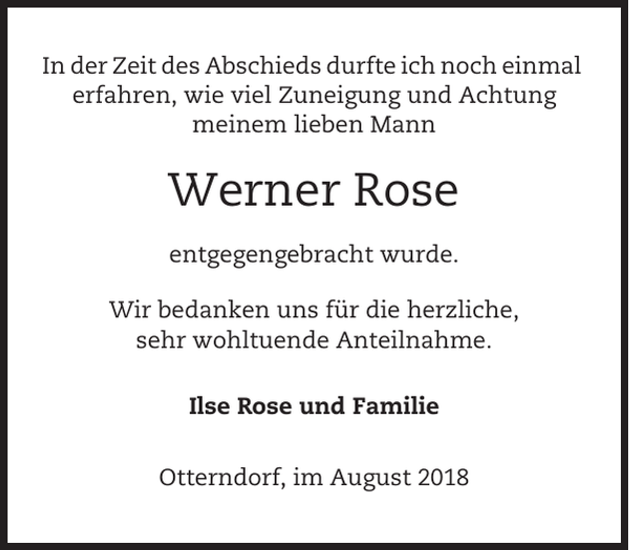 <p>In der Zeit des Abschieds durfte ich noch einmal<br />erfahren, wie viel Zuneigung und Achtung<br />meinem lieben Mann</p><p>Werner Rose<br />entgegengebracht wurde.<br />Wir bedanken uns für die herzliche,<br />sehr wohltuende Anteilnahme.<br />Ilse Rose und Familie<br />Otterndorf, im August 2018</p>