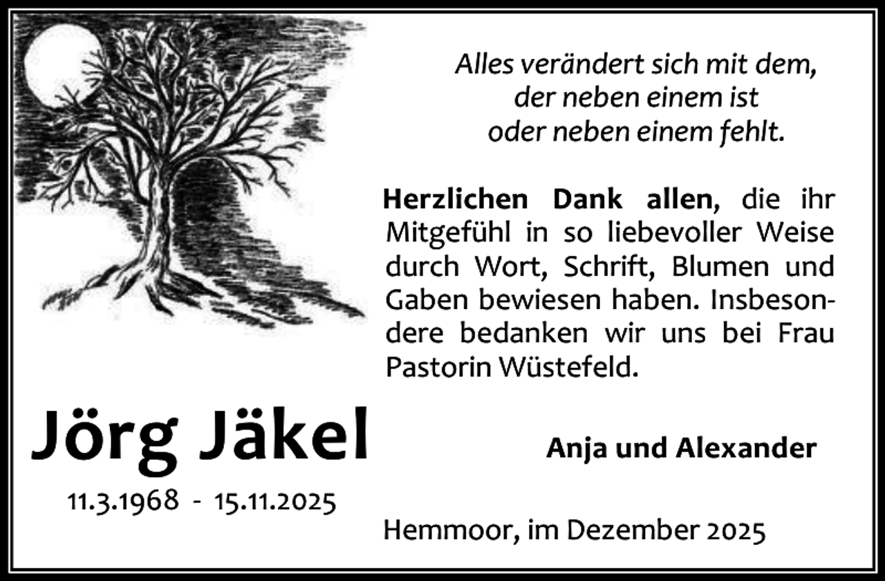 <p>Alles verändert sich mit dem,<br />der neben einem ist<br />oder neben einem fehlt.</p><p>Jörg Jäkel<br />11.3.1968 - 15.11.2025</p><p>Herzlichen Dank allen, die ihr<br />Mitgefühl in so liebevoller Weise<br />durch Wort, Schrift, Blumen und<br />Gaben bewiesen haben. Insbesondere bedanken wir uns bei Frau<br />Pastorin Wüstefeld.<br />Anja und Alexander<br />Hemmoor, im Dezember 2025</p>