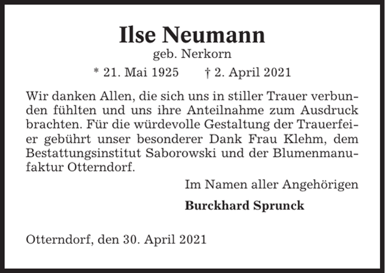 <p>Ilse Neumann<br />geb. Nerkorn<br />* 21. Mai 1925<br />† 2. April 2021<br />Wir danken Allen, die sich uns in stiller Trauer verbunden fühlten und uns ihre Anteilnahme zum Ausdruck<br />brachten. Für die würdevolle Gestaltung der Trauerfeier gebührt unser besonderer Dank Frau Klehm, dem<br />Bestattungsinstitut Saborowski und der Blumenmanufaktur Otterndorf.<br />Im Namen aller Angehörigen<br />Burckhard Sprunck<br />Otterndorf, den 30. April 2021</p>