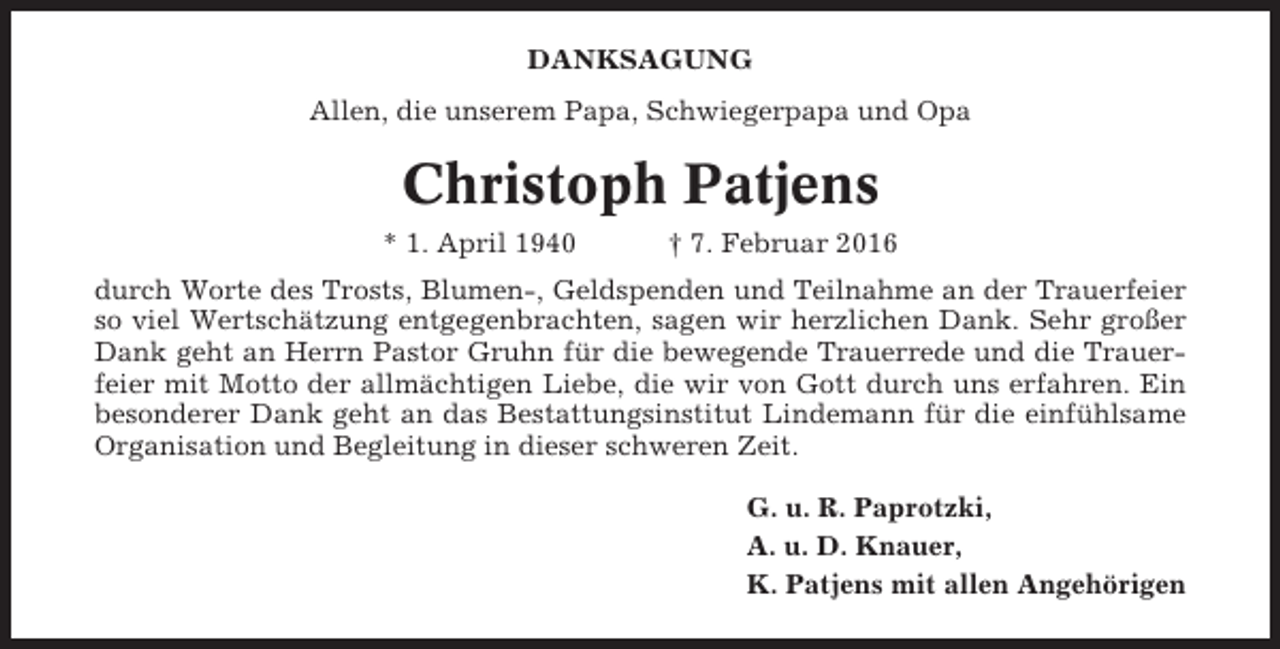 <p>DANKSAGUNG<br />Allen, die unserem Papa, Schwiegerpapa und Opa</p><p>Christoph Patjens<br />* 1. April 1940</p><p>† 7. Februar 2016</p><p>durch Worte des Trosts, Blumen-, Geldspenden und Teilnahme an der Trauerfeier<br />so viel Wertschätzung entgegenbrachten, sagen wir herzlichen Dank. Sehr großer<br />Dank geht an Herrn Pastor Gruhn für die bewegende Trauerrede und die Trauerfeier mit Motto der allmächtigen Liebe, die wir von Gott durch uns erfahren. Ein<br />besonderer Dank geht an das Bestattungsinstitut Lindemann für die einfühlsame<br />Organisation und Begleitung in dieser schweren Zeit.<br />G. u. R. Paprotzki,<br />A. u. D. Knauer,<br />K. Patjens mit allen Angehörigen</p>