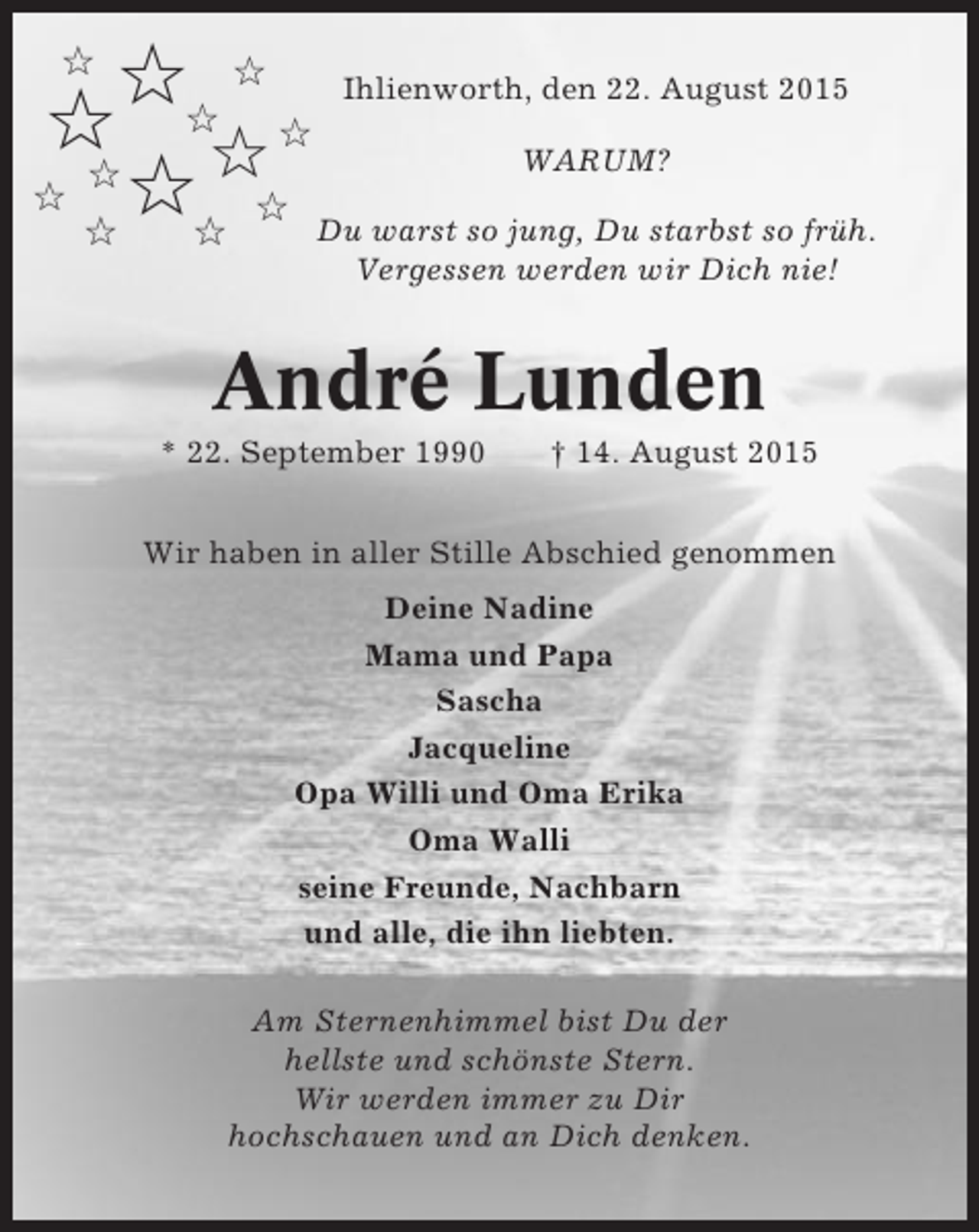 <p>✩✩ ✩ Ihlienworth, den 22. August 2015<br />✩ ✩✩<br />WARUM?<br />✩<br />✩<br />✩✩ ✩ Du warst so jung, Du starbst so früh.<br />✩<br />✩</p><p>Vergessen werden wir Dich nie!</p><p>André Lunden<br />* 22. September 1990</p><p>† 14. August 2015</p><p>Wir haben in aller Stille Abschied genommen<br />Deine Nadine<br />Mama und Papa<br />Sascha<br />Jacqueline<br />Opa Willi und Oma Erika<br />Oma Walli<br />seine Freunde, Nachbarn<br />und alle, die ihn liebten.<br />Am Sternenhimmel bist Du der<br />hellste und schönste Stern.<br />Wir werden immer zu Dir<br />hochschauen und an Dich denken.</p>